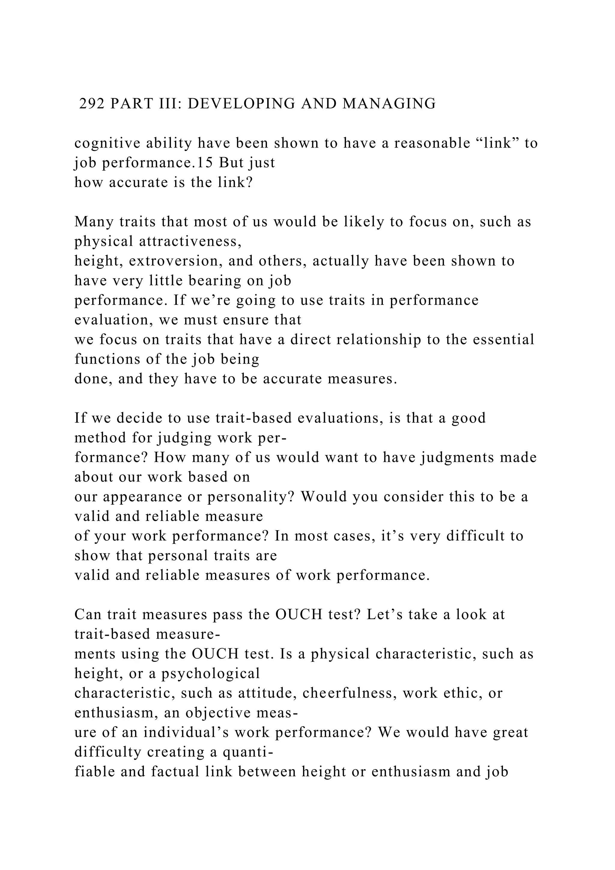 292 PART III: DEVELOPING AND MANAGING
cognitive ability have been shown to have a reasonable “link” to
job performance.15 But just
how accurate is the link?
Many traits that most of us would be likely to focus on, such as
physical attractiveness,
height, extroversion, and others, actually have been shown to
have very little bearing on job
performance. If we’re going to use traits in performance
evaluation, we must ensure that
we focus on traits that have a direct relationship to the essential
functions of the job being
done, and they have to be accurate measures.
If we decide to use trait-based evaluations, is that a good
method for judging work per-
formance? How many of us would want to have judgments made
about our work based on
our appearance or personality? Would you consider this to be a
valid and reliable measure
of your work performance? In most cases, it’s very difficult to
show that personal traits are
valid and reliable measures of work performance.
Can trait measures pass the OUCH test? Let’s take a look at
trait-based measure-
ments using the OUCH test. Is a physical characteristic, such as
height, or a psychological
characteristic, such as attitude, cheerfulness, work ethic, or
enthusiasm, an objective meas-
ure of an individual’s work performance? We would have great
difficulty creating a quanti-
fiable and factual link between height or enthusiasm and job
 