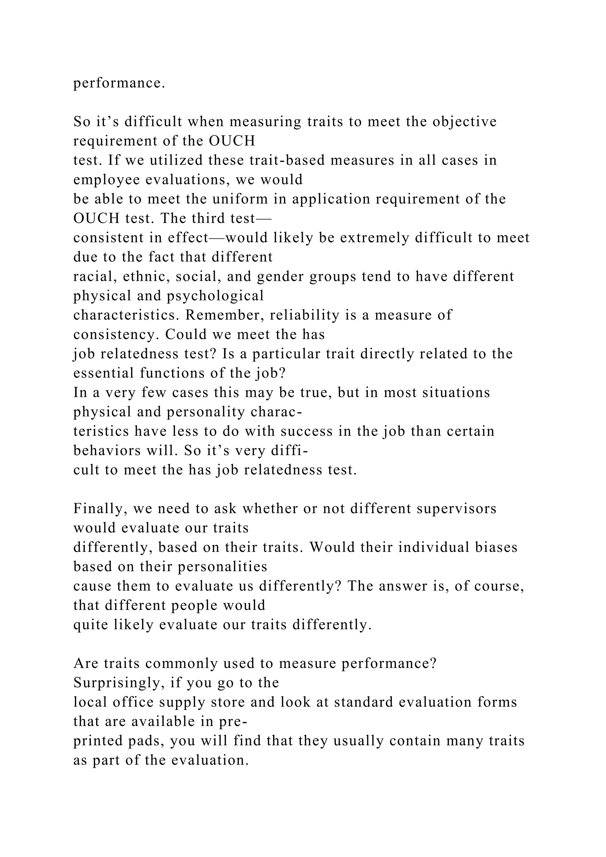 performance.
So it’s difficult when measuring traits to meet the objective
requirement of the OUCH
test. If we utilized these trait-based measures in all cases in
employee evaluations, we would
be able to meet the uniform in application requirement of the
OUCH test. The third test—
consistent in effect—would likely be extremely difficult to meet
due to the fact that different
racial, ethnic, social, and gender groups tend to have different
physical and psychological
characteristics. Remember, reliability is a measure of
consistency. Could we meet the has
job relatedness test? Is a particular trait directly related to the
essential functions of the job?
In a very few cases this may be true, but in most situations
physical and personality charac-
teristics have less to do with success in the job than certain
behaviors will. So it’s very diffi-
cult to meet the has job relatedness test.
Finally, we need to ask whether or not different supervisors
would evaluate our traits
differently, based on their traits. Would their individual biases
based on their personalities
cause them to evaluate us differently? The answer is, of course,
that different people would
quite likely evaluate our traits differently.
Are traits commonly used to measure performance?
Surprisingly, if you go to the
local office supply store and look at standard evaluation forms
that are available in pre-
printed pads, you will find that they usually contain many traits
as part of the evaluation.
 