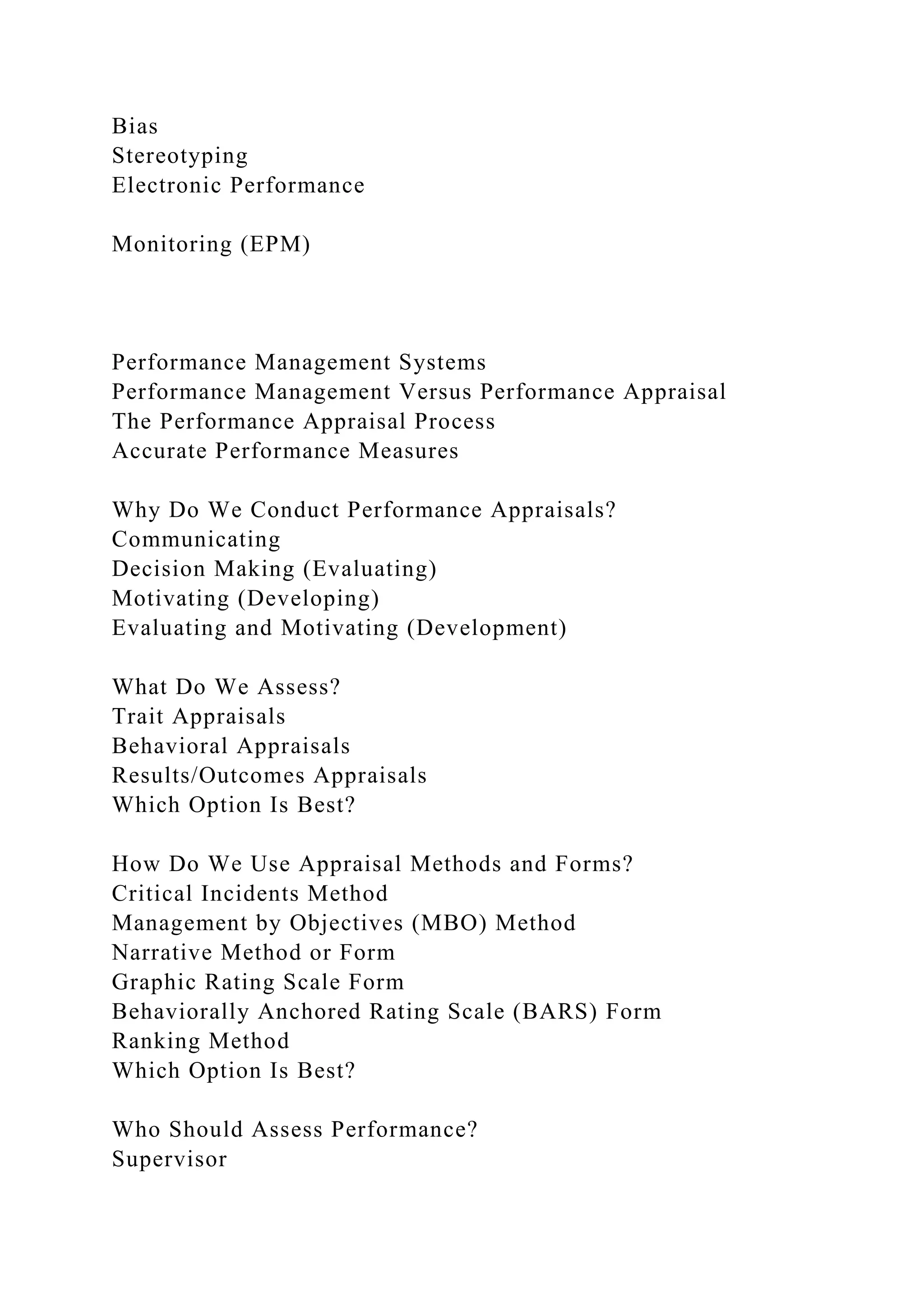 Bias
Stereotyping
Electronic Performance
Monitoring (EPM)
Performance Management Systems
Performance Management Versus Performance Appraisal
The Performance Appraisal Process
Accurate Performance Measures
Why Do We Conduct Performance Appraisals?
Communicating
Decision Making (Evaluating)
Motivating (Developing)
Evaluating and Motivating (Development)
What Do We Assess?
Trait Appraisals
Behavioral Appraisals
Results/Outcomes Appraisals
Which Option Is Best?
How Do We Use Appraisal Methods and Forms?
Critical Incidents Method
Management by Objectives (MBO) Method
Narrative Method or Form
Graphic Rating Scale Form
Behaviorally Anchored Rating Scale (BARS) Form
Ranking Method
Which Option Is Best?
Who Should Assess Performance?
Supervisor
 