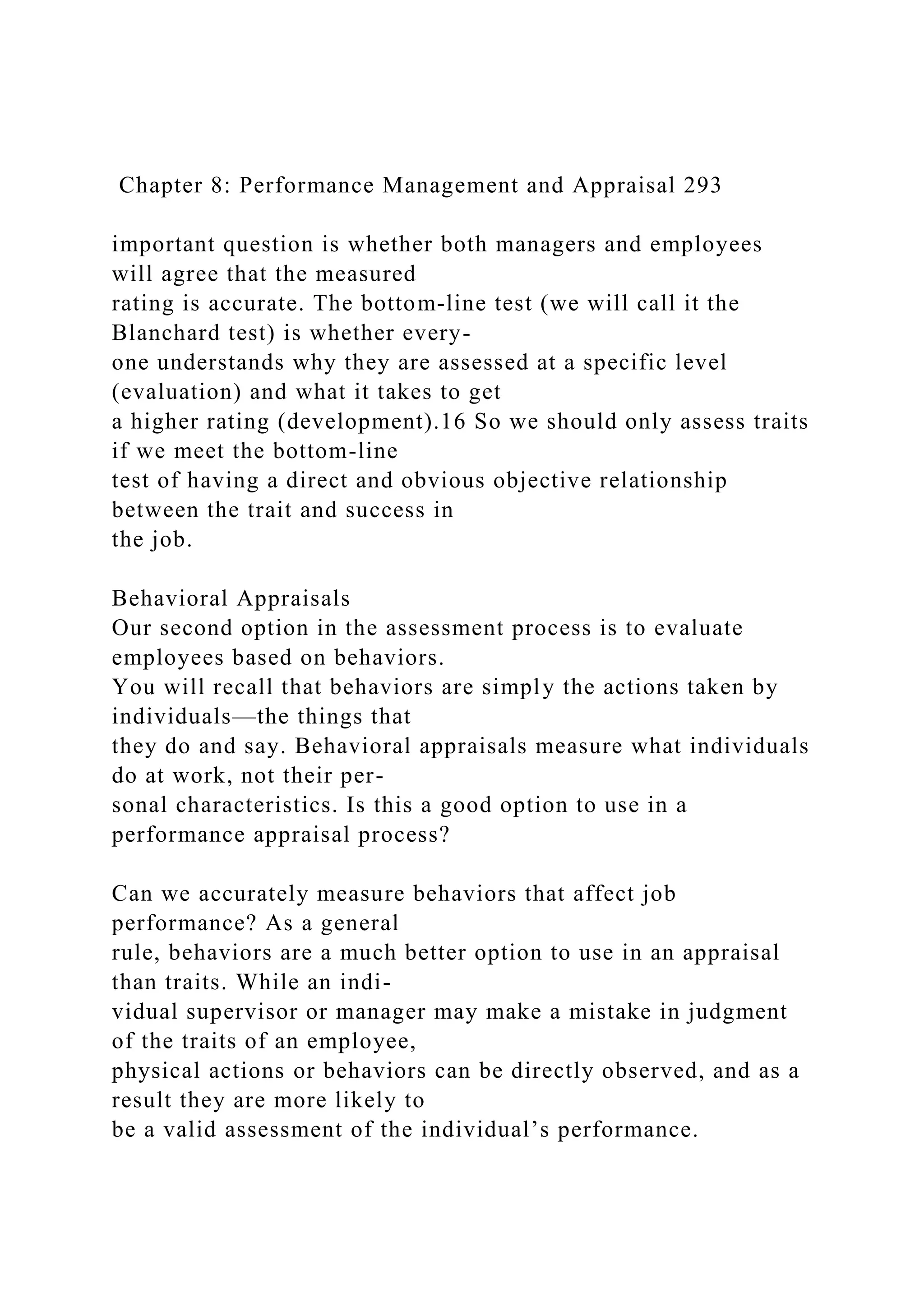Chapter 8: Performance Management and Appraisal 293
important question is whether both managers and employees
will agree that the measured
rating is accurate. The bottom-line test (we will call it the
Blanchard test) is whether every-
one understands why they are assessed at a specific level
(evaluation) and what it takes to get
a higher rating (development).16 So we should only assess traits
if we meet the bottom-line
test of having a direct and obvious objective relationship
between the trait and success in
the job.
Behavioral Appraisals
Our second option in the assessment process is to evaluate
employees based on behaviors.
You will recall that behaviors are simply the actions taken by
individuals—the things that
they do and say. Behavioral appraisals measure what individuals
do at work, not their per-
sonal characteristics. Is this a good option to use in a
performance appraisal process?
Can we accurately measure behaviors that affect job
performance? As a general
rule, behaviors are a much better option to use in an appraisal
than traits. While an indi-
vidual supervisor or manager may make a mistake in judgment
of the traits of an employee,
physical actions or behaviors can be directly observed, and as a
result they are more likely to
be a valid assessment of the individual’s performance.
 