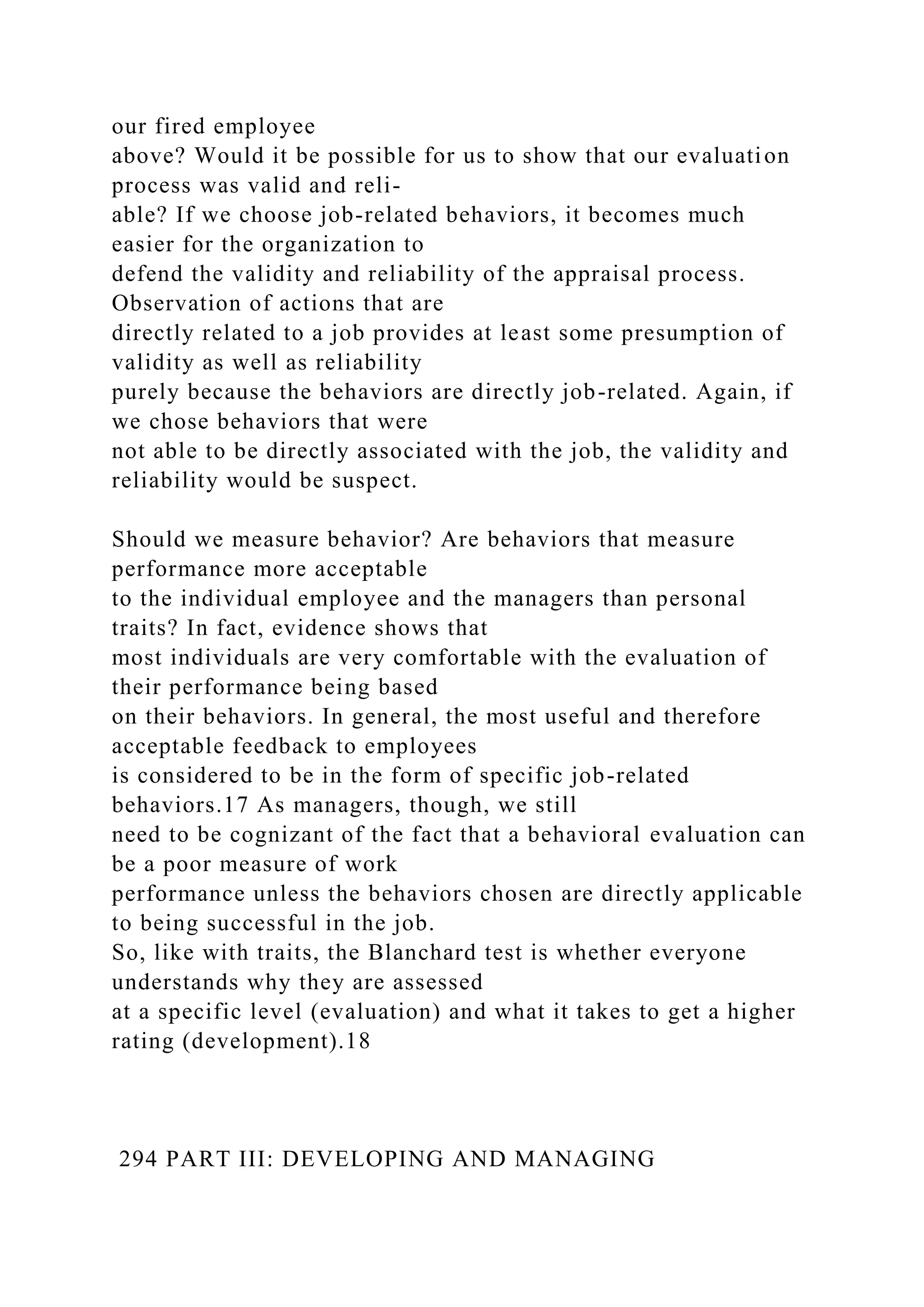 our fired employee
above? Would it be possible for us to show that our evaluation
process was valid and reli-
able? If we choose job-related behaviors, it becomes much
easier for the organization to
defend the validity and reliability of the appraisal process.
Observation of actions that are
directly related to a job provides at least some presumption of
validity as well as reliability
purely because the behaviors are directly job-related. Again, if
we chose behaviors that were
not able to be directly associated with the job, the validity and
reliability would be suspect.
Should we measure behavior? Are behaviors that measure
performance more acceptable
to the individual employee and the managers than personal
traits? In fact, evidence shows that
most individuals are very comfortable with the evaluation of
their performance being based
on their behaviors. In general, the most useful and therefore
acceptable feedback to employees
is considered to be in the form of specific job-related
behaviors.17 As managers, though, we still
need to be cognizant of the fact that a behavioral evaluation can
be a poor measure of work
performance unless the behaviors chosen are directly applicable
to being successful in the job.
So, like with traits, the Blanchard test is whether everyone
understands why they are assessed
at a specific level (evaluation) and what it takes to get a higher
rating (development).18
294 PART III: DEVELOPING AND MANAGING
 