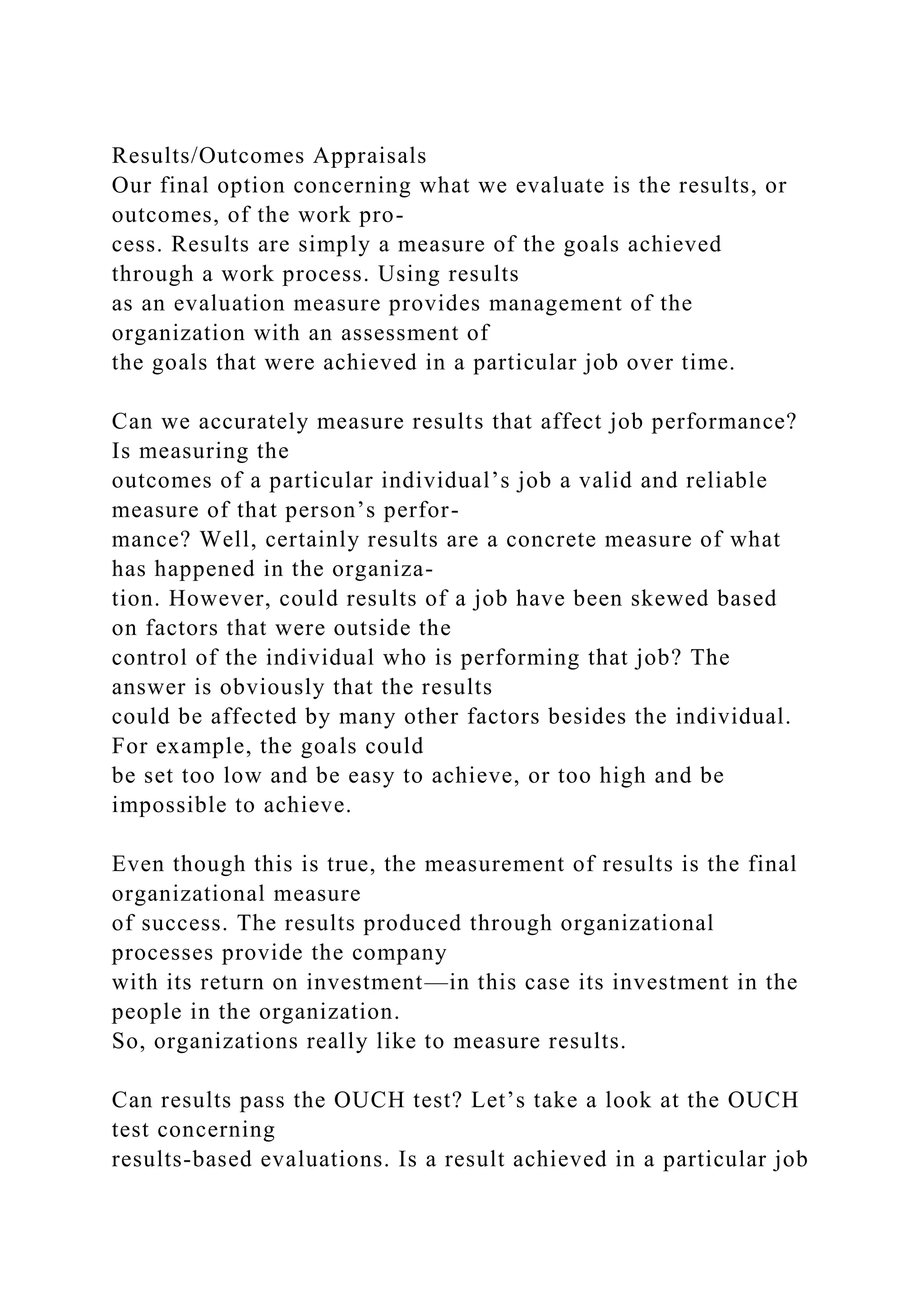 Results/Outcomes Appraisals
Our final option concerning what we evaluate is the results, or
outcomes, of the work pro-
cess. Results are simply a measure of the goals achieved
through a work process. Using results
as an evaluation measure provides management of the
organization with an assessment of
the goals that were achieved in a particular job over time.
Can we accurately measure results that affect job performance?
Is measuring the
outcomes of a particular individual’s job a valid and reliable
measure of that person’s perfor-
mance? Well, certainly results are a concrete measure of what
has happened in the organiza-
tion. However, could results of a job have been skewed based
on factors that were outside the
control of the individual who is performing that job? The
answer is obviously that the results
could be affected by many other factors besides the individual.
For example, the goals could
be set too low and be easy to achieve, or too high and be
impossible to achieve.
Even though this is true, the measurement of results is the final
organizational measure
of success. The results produced through organizational
processes provide the company
with its return on investment—in this case its investment in the
people in the organization.
So, organizations really like to measure results.
Can results pass the OUCH test? Let’s take a look at the OUCH
test concerning
results-based evaluations. Is a result achieved in a particular job
 