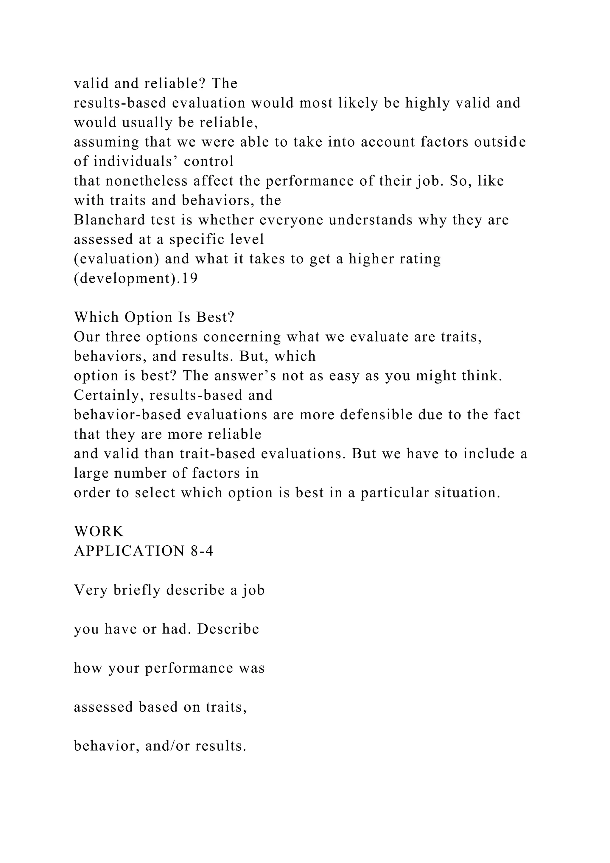valid and reliable? The
results-based evaluation would most likely be highly valid and
would usually be reliable,
assuming that we were able to take into account factors outside
of individuals’ control
that nonetheless affect the performance of their job. So, like
with traits and behaviors, the
Blanchard test is whether everyone understands why they are
assessed at a specific level
(evaluation) and what it takes to get a higher rating
(development).19
Which Option Is Best?
Our three options concerning what we evaluate are traits,
behaviors, and results. But, which
option is best? The answer’s not as easy as you might think.
Certainly, results-based and
behavior-based evaluations are more defensible due to the fact
that they are more reliable
and valid than trait-based evaluations. But we have to include a
large number of factors in
order to select which option is best in a particular situation.
WORK
APPLICATION 8-4
Very briefly describe a job
you have or had. Describe
how your performance was
assessed based on traits,
behavior, and/or results.
 