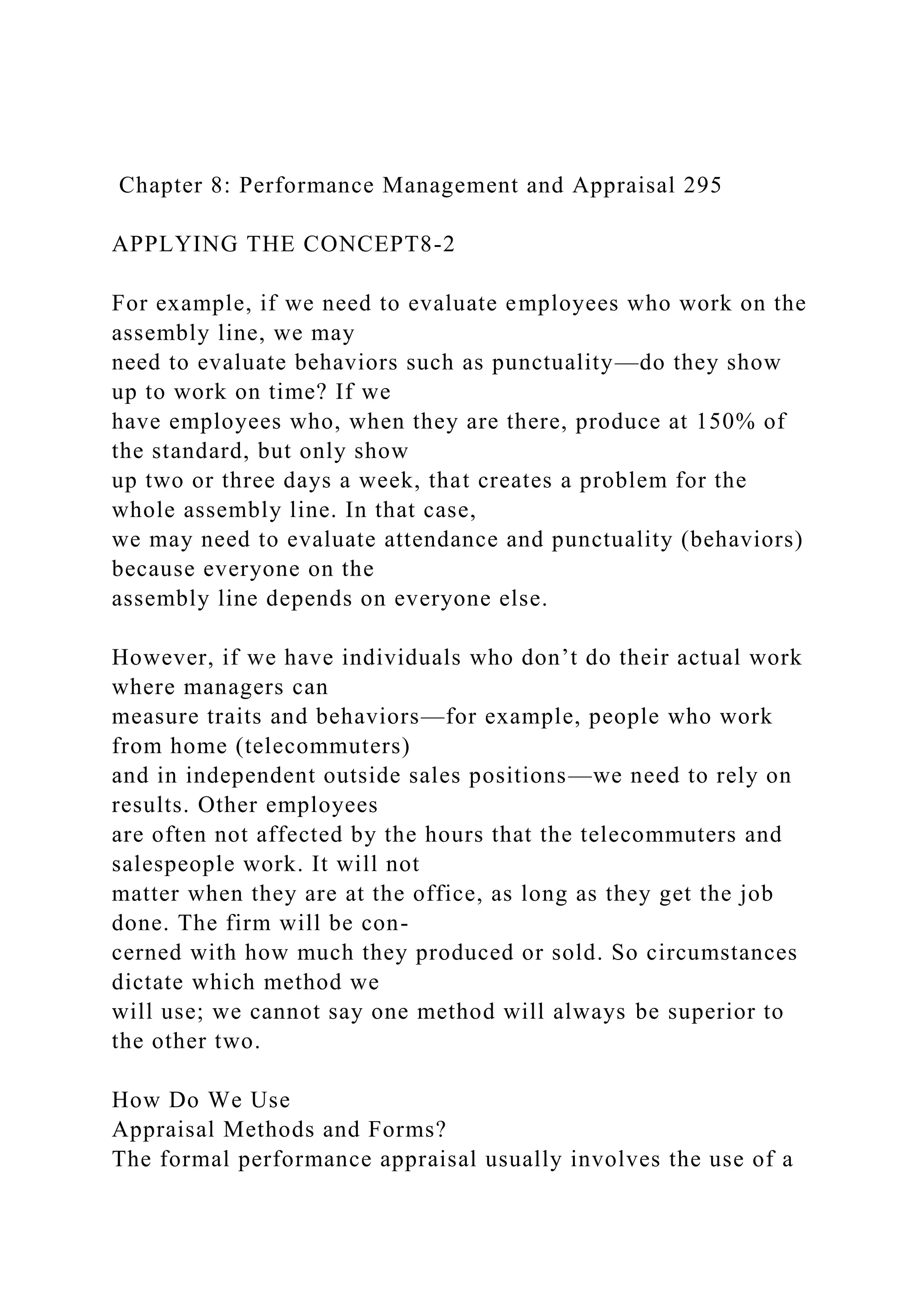Chapter 8: Performance Management and Appraisal 295
APPLYING THE CONCEPT8-2
For example, if we need to evaluate employees who work on the
assembly line, we may
need to evaluate behaviors such as punctuality—do they show
up to work on time? If we
have employees who, when they are there, produce at 150% of
the standard, but only show
up two or three days a week, that creates a problem for the
whole assembly line. In that case,
we may need to evaluate attendance and punctuality (behaviors)
because everyone on the
assembly line depends on everyone else.
However, if we have individuals who don’t do their actual work
where managers can
measure traits and behaviors—for example, people who work
from home (telecommuters)
and in independent outside sales positions—we need to rely on
results. Other employees
are often not affected by the hours that the telecommuters and
salespeople work. It will not
matter when they are at the office, as long as they get the job
done. The firm will be con-
cerned with how much they produced or sold. So circumstances
dictate which method we
will use; we cannot say one method will always be superior to
the other two.
How Do We Use
Appraisal Methods and Forms?
The formal performance appraisal usually involves the use of a
 