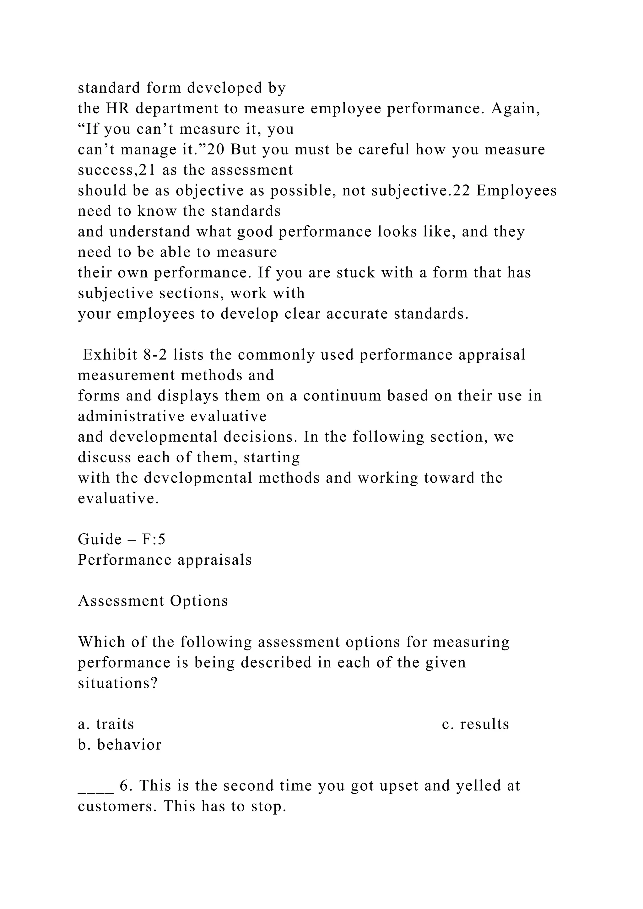standard form developed by
the HR department to measure employee performance. Again,
“If you can’t measure it, you
can’t manage it.”20 But you must be careful how you measure
success,21 as the assessment
should be as objective as possible, not subjective.22 Employees
need to know the standards
and understand what good performance looks like, and they
need to be able to measure
their own performance. If you are stuck with a form that has
subjective sections, work with
your employees to develop clear accurate standards.
Exhibit 8-2 lists the commonly used performance appraisal
measurement methods and
forms and displays them on a continuum based on their use in
administrative evaluative
and developmental decisions. In the following section, we
discuss each of them, starting
with the developmental methods and working toward the
evaluative.
Guide – F:5
Performance appraisals
Assessment Options
Which of the following assessment options for measuring
performance is being described in each of the given
situations?
a. traits c. results
b. behavior
____ 6. This is the second time you got upset and yelled at
customers. This has to stop.
 