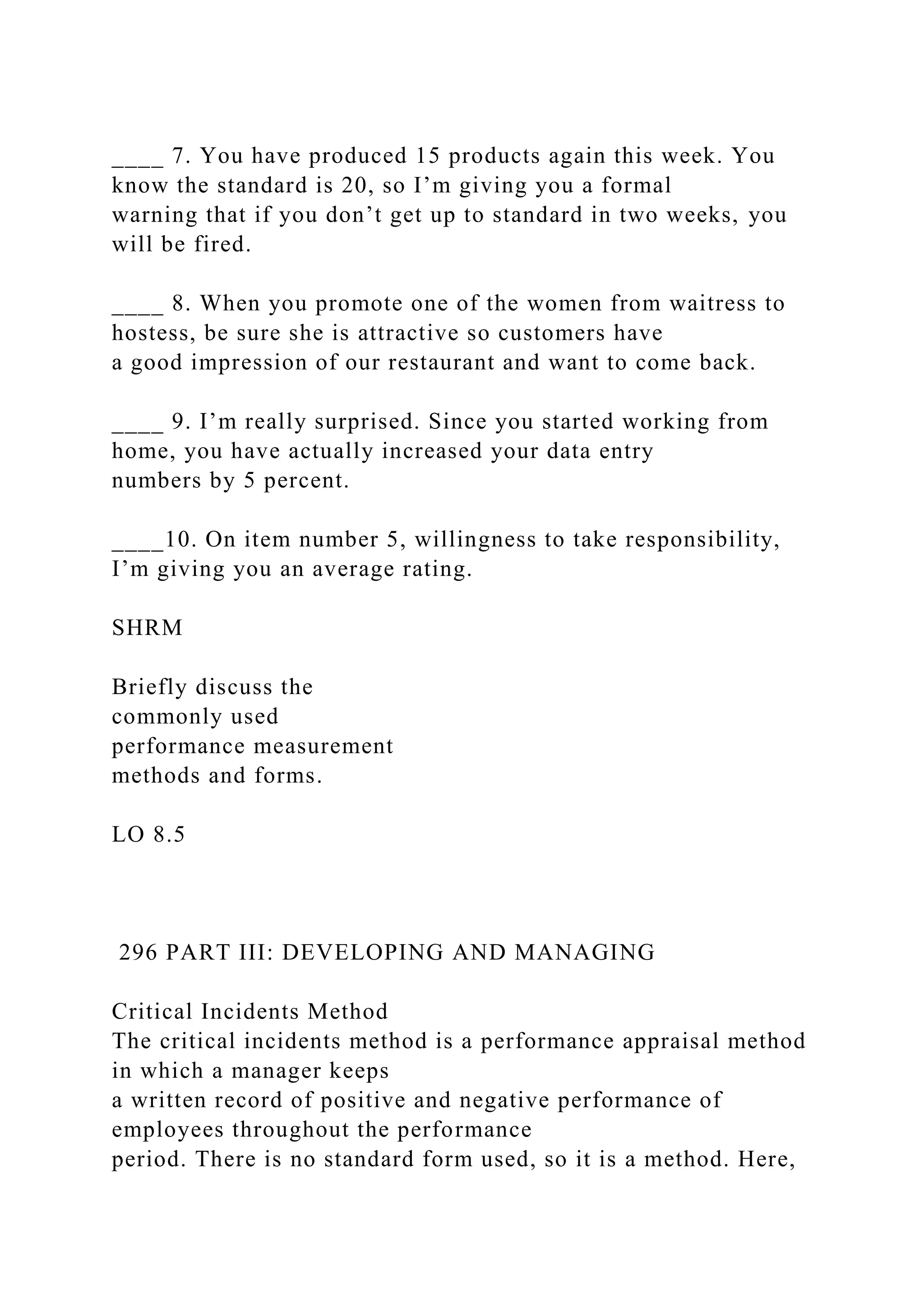 ____ 7. You have produced 15 products again this week. You
know the standard is 20, so I’m giving you a formal
warning that if you don’t get up to standard in two weeks, you
will be fired.
____ 8. When you promote one of the women from waitress to
hostess, be sure she is attractive so customers have
a good impression of our restaurant and want to come back.
____ 9. I’m really surprised. Since you started working from
home, you have actually increased your data entry
numbers by 5 percent.
____10. On item number 5, willingness to take responsibility,
I’m giving you an average rating.
SHRM
Briefly discuss the
commonly used
performance measurement
methods and forms.
LO 8.5
296 PART III: DEVELOPING AND MANAGING
Critical Incidents Method
The critical incidents method is a performance appraisal method
in which a manager keeps
a written record of positive and negative performance of
employees throughout the performance
period. There is no standard form used, so it is a method. Here,
 