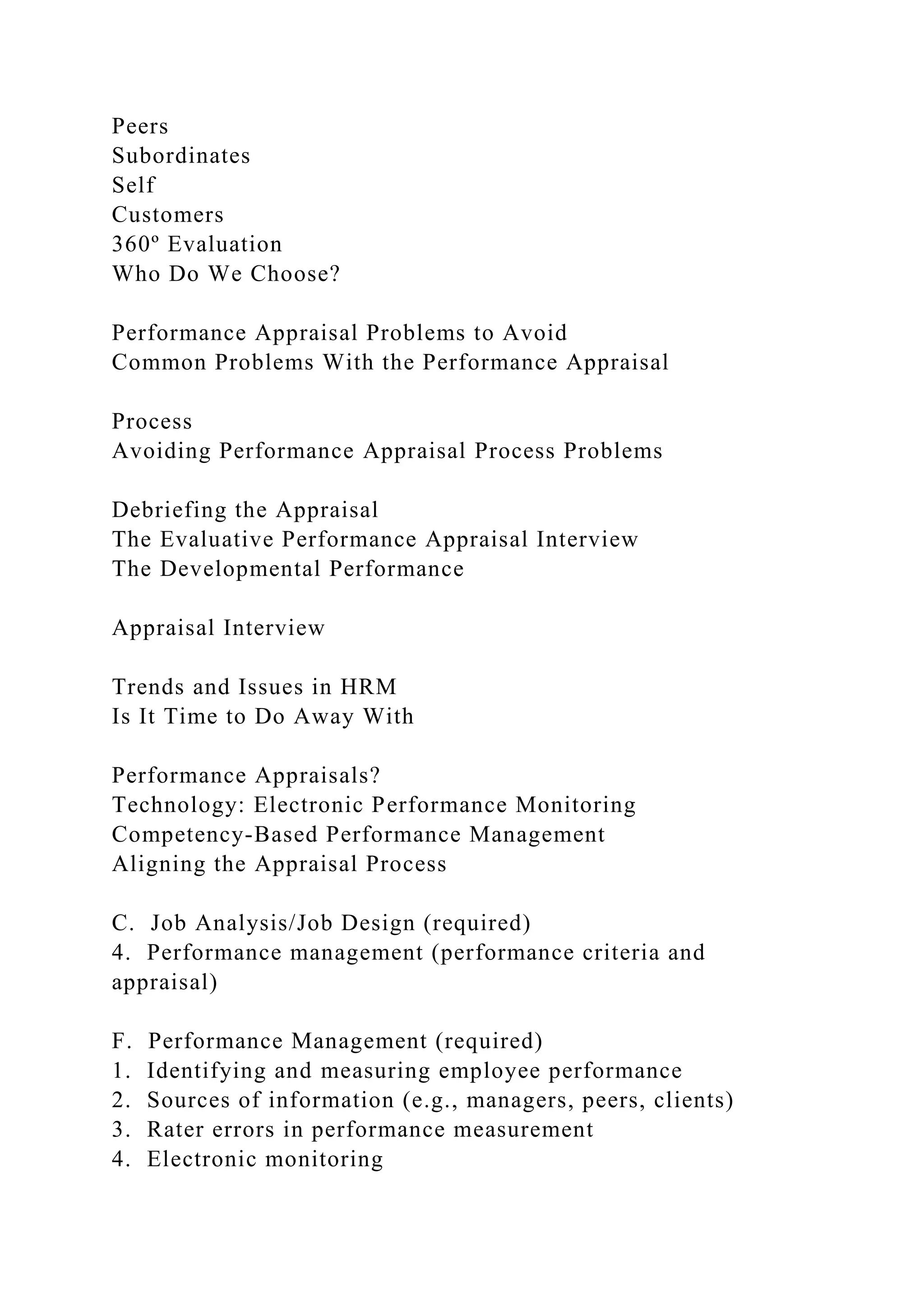 Peers
Subordinates
Self
Customers
360º Evaluation
Who Do We Choose?
Performance Appraisal Problems to Avoid
Common Problems With the Performance Appraisal
Process
Avoiding Performance Appraisal Process Problems
Debriefing the Appraisal
The Evaluative Performance Appraisal Interview
The Developmental Performance
Appraisal Interview
Trends and Issues in HRM
Is It Time to Do Away With
Performance Appraisals?
Technology: Electronic Performance Monitoring
Competency-Based Performance Management
Aligning the Appraisal Process
C. Job Analysis/Job Design (required)
4. Performance management (performance criteria and
appraisal)
F. Performance Management (required)
1. Identifying and measuring employee performance
2. Sources of information (e.g., managers, peers, clients)
3. Rater errors in performance measurement
4. Electronic monitoring
 
