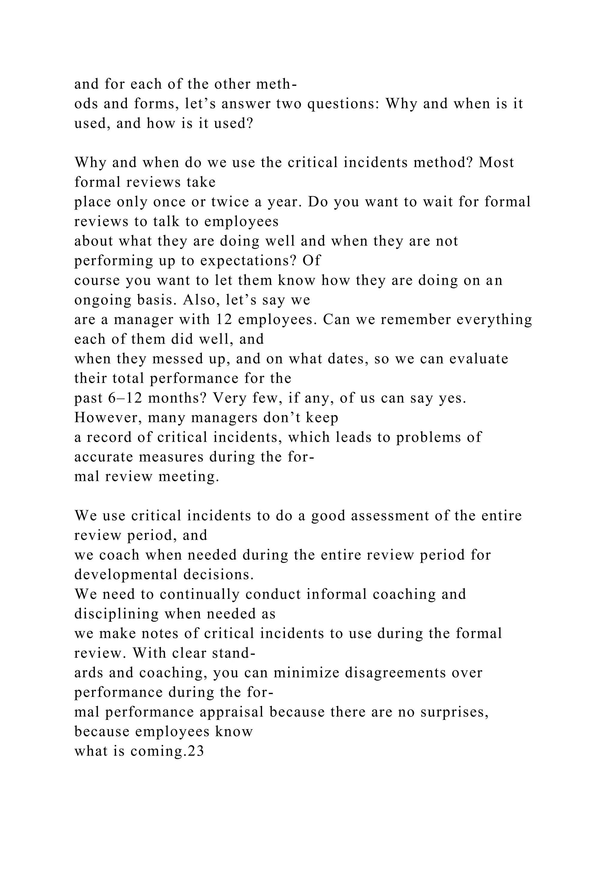 and for each of the other meth-
ods and forms, let’s answer two questions: Why and when is it
used, and how is it used?
Why and when do we use the critical incidents method? Most
formal reviews take
place only once or twice a year. Do you want to wait for formal
reviews to talk to employees
about what they are doing well and when they are not
performing up to expectations? Of
course you want to let them know how they are doing on an
ongoing basis. Also, let’s say we
are a manager with 12 employees. Can we remember everything
each of them did well, and
when they messed up, and on what dates, so we can evaluate
their total performance for the
past 6–12 months? Very few, if any, of us can say yes.
However, many managers don’t keep
a record of critical incidents, which leads to problems of
accurate measures during the for-
mal review meeting.
We use critical incidents to do a good assessment of the entire
review period, and
we coach when needed during the entire review period for
developmental decisions.
We need to continually conduct informal coaching and
disciplining when needed as
we make notes of critical incidents to use during the formal
review. With clear stand-
ards and coaching, you can minimize disagreements over
performance during the for-
mal performance appraisal because there are no surprises,
because employees know
what is coming.23
 