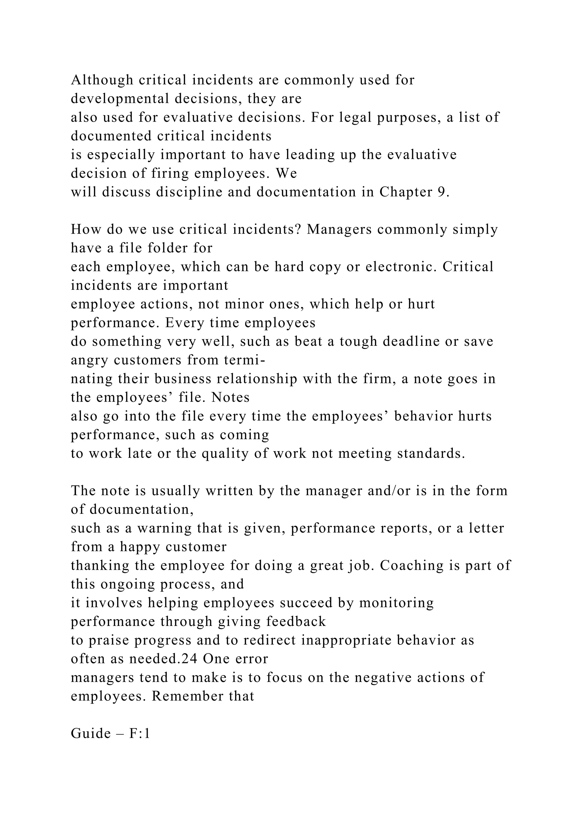 Although critical incidents are commonly used for
developmental decisions, they are
also used for evaluative decisions. For legal purposes, a list of
documented critical incidents
is especially important to have leading up the evaluative
decision of firing employees. We
will discuss discipline and documentation in Chapter 9.
How do we use critical incidents? Managers commonly simply
have a file folder for
each employee, which can be hard copy or electronic. Critical
incidents are important
employee actions, not minor ones, which help or hurt
performance. Every time employees
do something very well, such as beat a tough deadline or save
angry customers from termi-
nating their business relationship with the firm, a note goes in
the employees’ file. Notes
also go into the file every time the employees’ behavior hurts
performance, such as coming
to work late or the quality of work not meeting standards.
The note is usually written by the manager and/or is in the form
of documentation,
such as a warning that is given, performance reports, or a letter
from a happy customer
thanking the employee for doing a great job. Coaching is part of
this ongoing process, and
it involves helping employees succeed by monitoring
performance through giving feedback
to praise progress and to redirect inappropriate behavior as
often as needed.24 One error
managers tend to make is to focus on the negative actions of
employees. Remember that
Guide – F:1
 