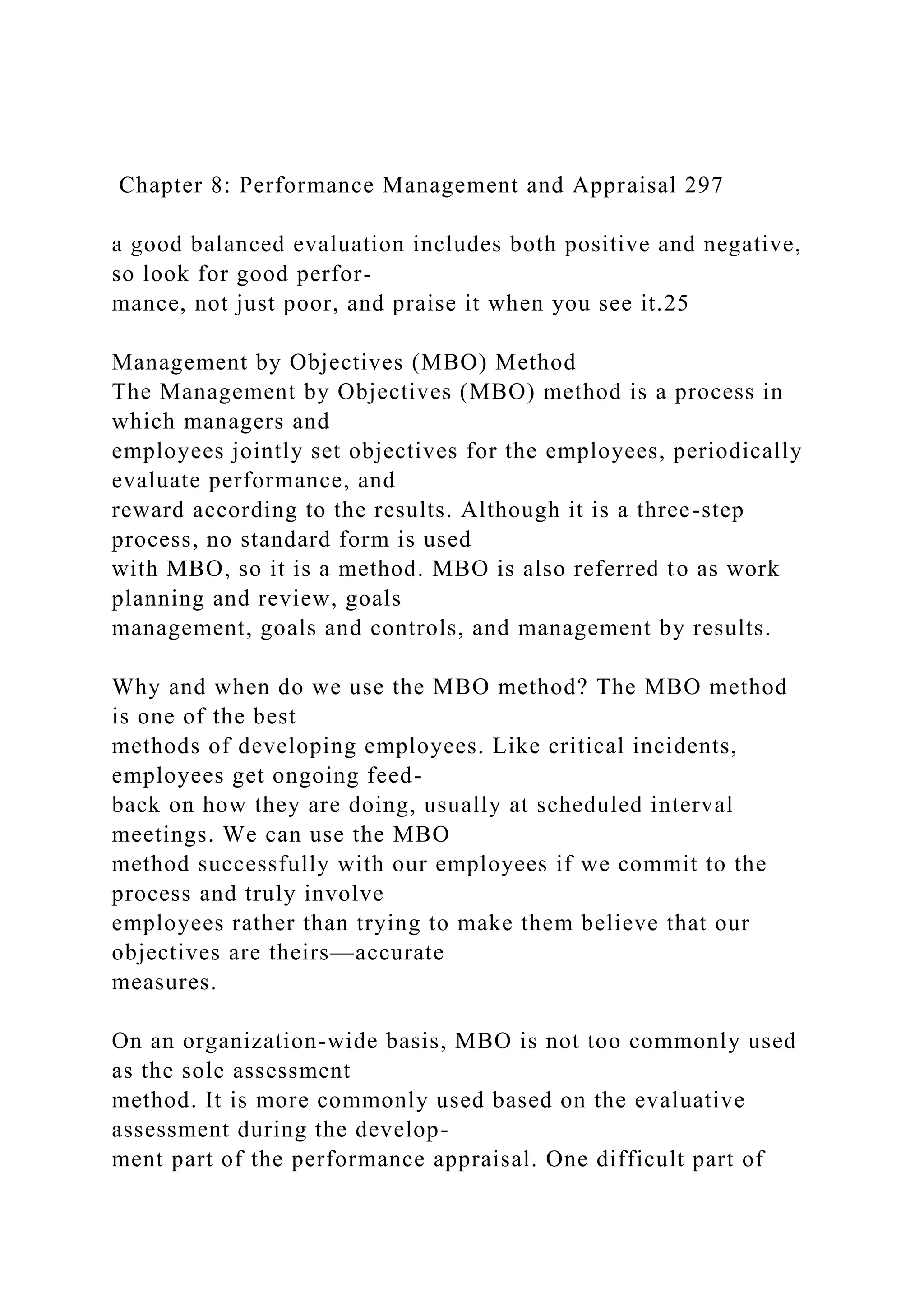 Chapter 8: Performance Management and Appraisal 297
a good balanced evaluation includes both positive and negative,
so look for good perfor-
mance, not just poor, and praise it when you see it.25
Management by Objectives (MBO) Method
The Management by Objectives (MBO) method is a process in
which managers and
employees jointly set objectives for the employees, periodically
evaluate performance, and
reward according to the results. Although it is a three-step
process, no standard form is used
with MBO, so it is a method. MBO is also referred to as work
planning and review, goals
management, goals and controls, and management by results.
Why and when do we use the MBO method? The MBO method
is one of the best
methods of developing employees. Like critical incidents,
employees get ongoing feed-
back on how they are doing, usually at scheduled interval
meetings. We can use the MBO
method successfully with our employees if we commit to the
process and truly involve
employees rather than trying to make them believe that our
objectives are theirs—accurate
measures.
On an organization-wide basis, MBO is not too commonly used
as the sole assessment
method. It is more commonly used based on the evaluative
assessment during the develop-
ment part of the performance appraisal. One difficult part of
 