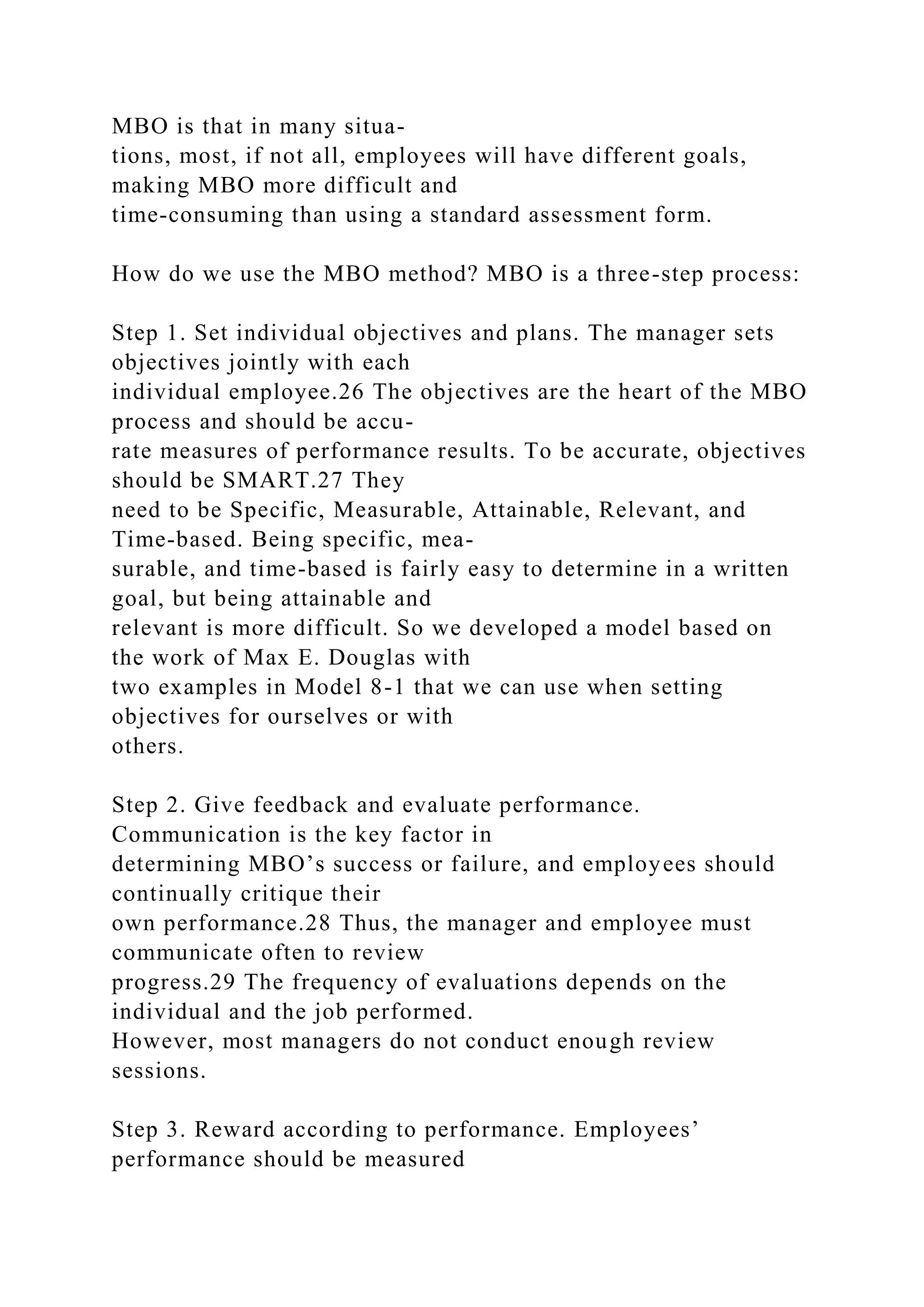 MBO is that in many situa-
tions, most, if not all, employees will have different goals,
making MBO more difficult and
time-consuming than using a standard assessment form.
How do we use the MBO method? MBO is a three-step process:
Step 1. Set individual objectives and plans. The manager sets
objectives jointly with each
individual employee.26 The objectives are the heart of the MBO
process and should be accu-
rate measures of performance results. To be accurate, objectives
should be SMART.27 They
need to be Specific, Measurable, Attainable, Relevant, and
Time-based. Being specific, mea-
surable, and time-based is fairly easy to determine in a written
goal, but being attainable and
relevant is more difficult. So we developed a model based on
the work of Max E. Douglas with
two examples in Model 8-1 that we can use when setting
objectives for ourselves or with
others.
Step 2. Give feedback and evaluate performance.
Communication is the key factor in
determining MBO’s success or failure, and employees should
continually critique their
own performance.28 Thus, the manager and employee must
communicate often to review
progress.29 The frequency of evaluations depends on the
individual and the job performed.
However, most managers do not conduct enough review
sessions.
Step 3. Reward according to performance. Employees’
performance should be measured
 