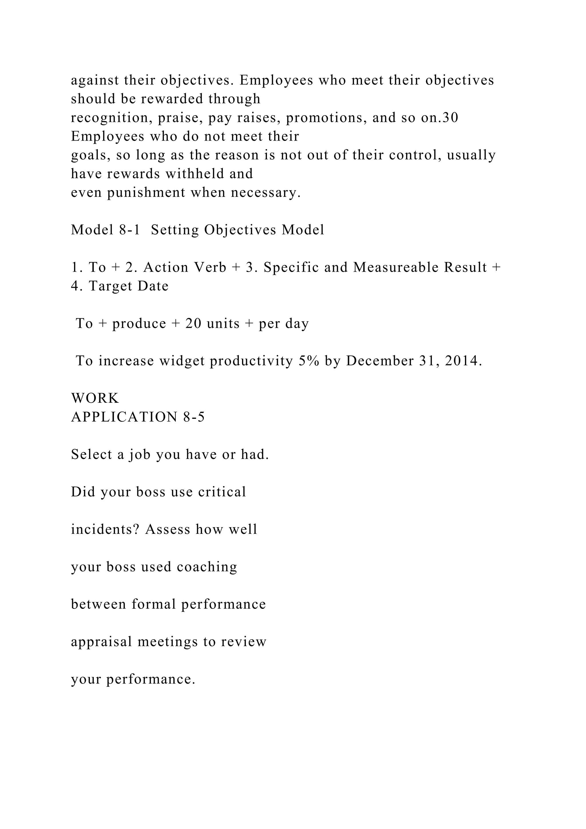 against their objectives. Employees who meet their objectives
should be rewarded through
recognition, praise, pay raises, promotions, and so on.30
Employees who do not meet their
goals, so long as the reason is not out of their control, usually
have rewards withheld and
even punishment when necessary.
Model 8-1 Setting Objectives Model
1. To + 2. Action Verb + 3. Specific and Measureable Result +
4. Target Date
To + produce + 20 units + per day
To increase widget productivity 5% by December 31, 2014.
WORK
APPLICATION 8-5
Select a job you have or had.
Did your boss use critical
incidents? Assess how well
your boss used coaching
between formal performance
appraisal meetings to review
your performance.
 