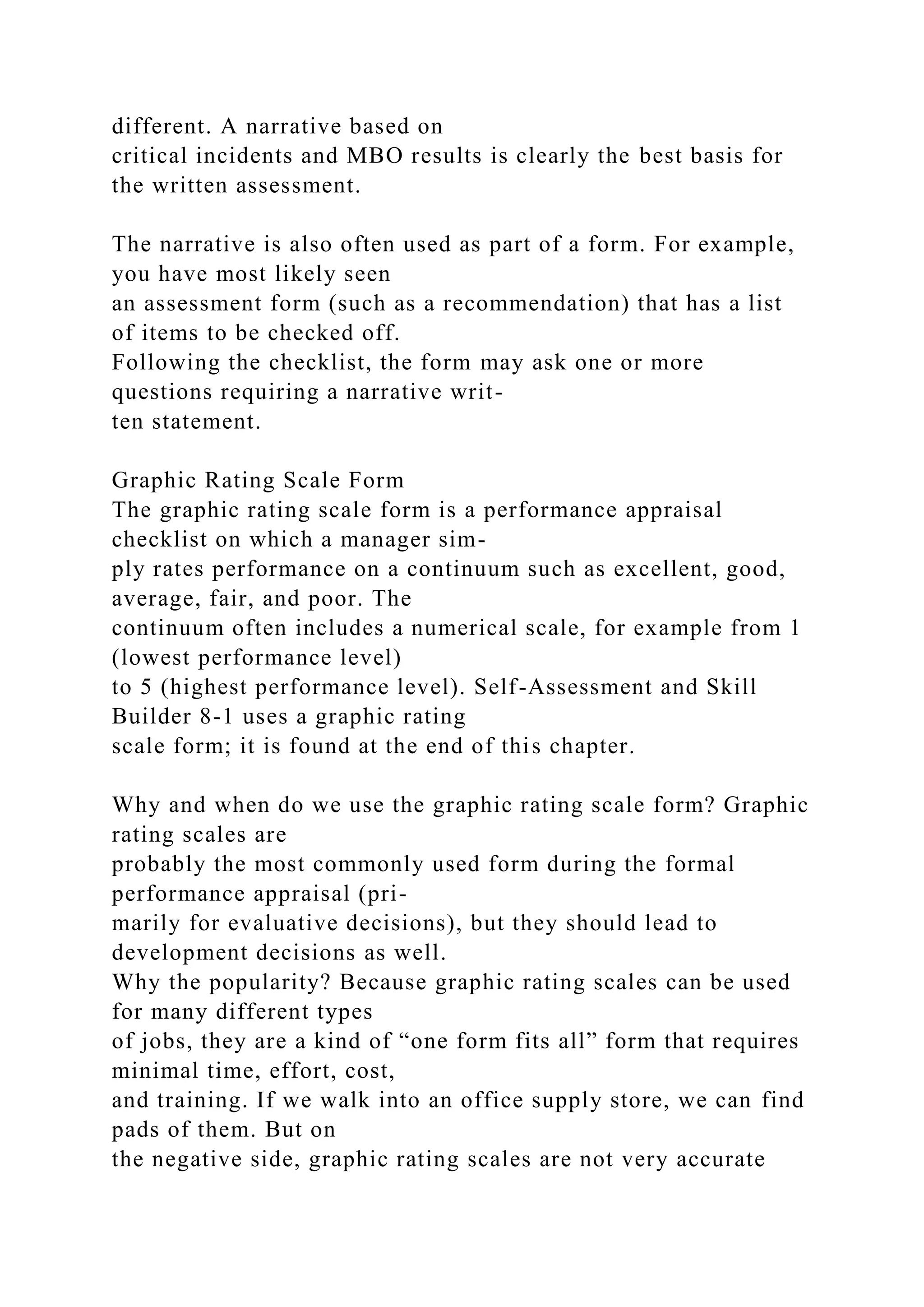 different. A narrative based on
critical incidents and MBO results is clearly the best basis for
the written assessment.
The narrative is also often used as part of a form. For example,
you have most likely seen
an assessment form (such as a recommendation) that has a list
of items to be checked off.
Following the checklist, the form may ask one or more
questions requiring a narrative writ-
ten statement.
Graphic Rating Scale Form
The graphic rating scale form is a performance appraisal
checklist on which a manager sim-
ply rates performance on a continuum such as excellent, good,
average, fair, and poor. The
continuum often includes a numerical scale, for example from 1
(lowest performance level)
to 5 (highest performance level). Self-Assessment and Skill
Builder 8-1 uses a graphic rating
scale form; it is found at the end of this chapter.
Why and when do we use the graphic rating scale form? Graphic
rating scales are
probably the most commonly used form during the formal
performance appraisal (pri-
marily for evaluative decisions), but they should lead to
development decisions as well.
Why the popularity? Because graphic rating scales can be used
for many different types
of jobs, they are a kind of “one form fits all” form that requires
minimal time, effort, cost,
and training. If we walk into an office supply store, we can find
pads of them. But on
the negative side, graphic rating scales are not very accurate
 