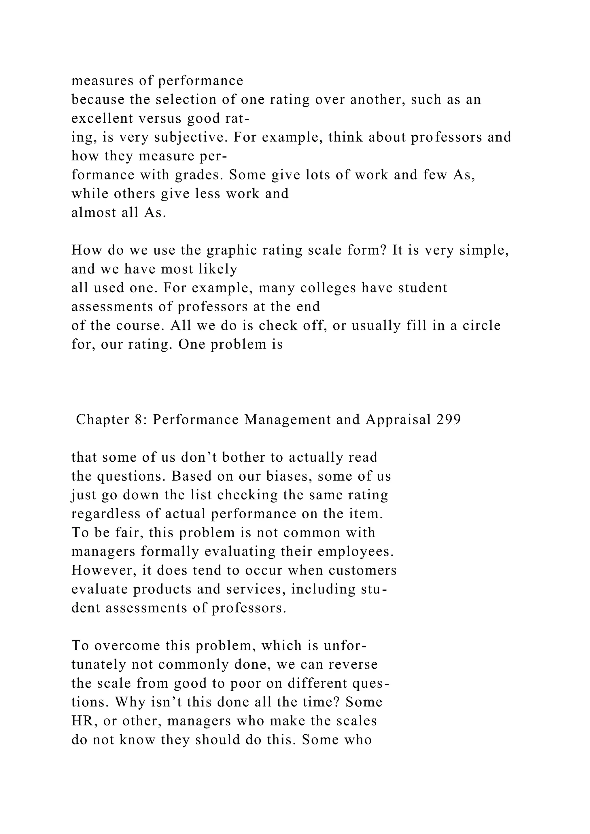 measures of performance
because the selection of one rating over another, such as an
excellent versus good rat-
ing, is very subjective. For example, think about professors and
how they measure per-
formance with grades. Some give lots of work and few As,
while others give less work and
almost all As.
How do we use the graphic rating scale form? It is very simple,
and we have most likely
all used one. For example, many colleges have student
assessments of professors at the end
of the course. All we do is check off, or usually fill in a circle
for, our rating. One problem is
Chapter 8: Performance Management and Appraisal 299
that some of us don’t bother to actually read
the questions. Based on our biases, some of us
just go down the list checking the same rating
regardless of actual performance on the item.
To be fair, this problem is not common with
managers formally evaluating their employees.
However, it does tend to occur when customers
evaluate products and services, including stu-
dent assessments of professors.
To overcome this problem, which is unfor-
tunately not commonly done, we can reverse
the scale from good to poor on different ques-
tions. Why isn’t this done all the time? Some
HR, or other, managers who make the scales
do not know they should do this. Some who
 