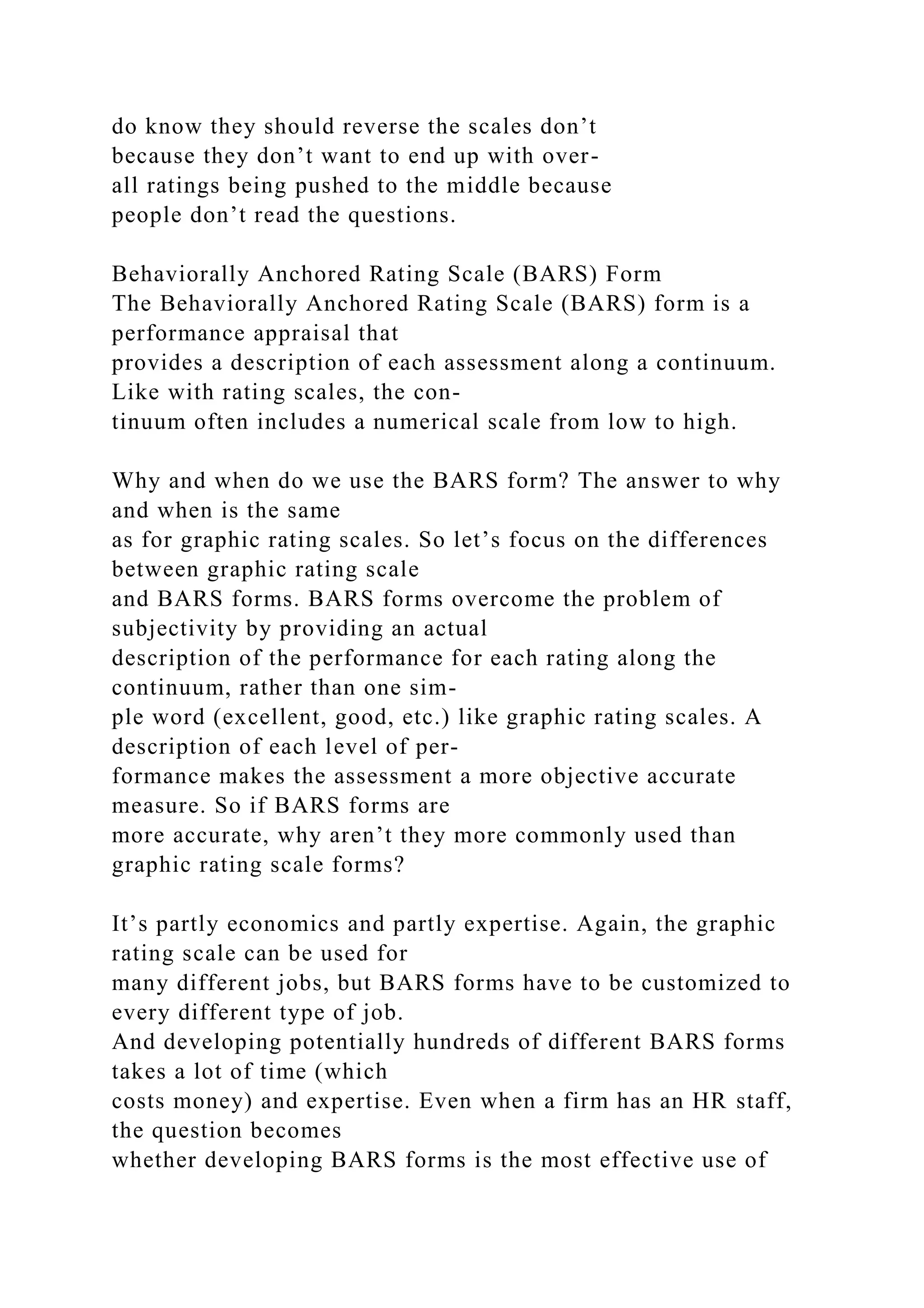 do know they should reverse the scales don’t
because they don’t want to end up with over-
all ratings being pushed to the middle because
people don’t read the questions.
Behaviorally Anchored Rating Scale (BARS) Form
The Behaviorally Anchored Rating Scale (BARS) form is a
performance appraisal that
provides a description of each assessment along a continuum.
Like with rating scales, the con-
tinuum often includes a numerical scale from low to high.
Why and when do we use the BARS form? The answer to why
and when is the same
as for graphic rating scales. So let’s focus on the differences
between graphic rating scale
and BARS forms. BARS forms overcome the problem of
subjectivity by providing an actual
description of the performance for each rating along the
continuum, rather than one sim-
ple word (excellent, good, etc.) like graphic rating scales. A
description of each level of per-
formance makes the assessment a more objective accurate
measure. So if BARS forms are
more accurate, why aren’t they more commonly used than
graphic rating scale forms?
It’s partly economics and partly expertise. Again, the graphic
rating scale can be used for
many different jobs, but BARS forms have to be customized to
every different type of job.
And developing potentially hundreds of different BARS forms
takes a lot of time (which
costs money) and expertise. Even when a firm has an HR staff,
the question becomes
whether developing BARS forms is the most effective use of
 