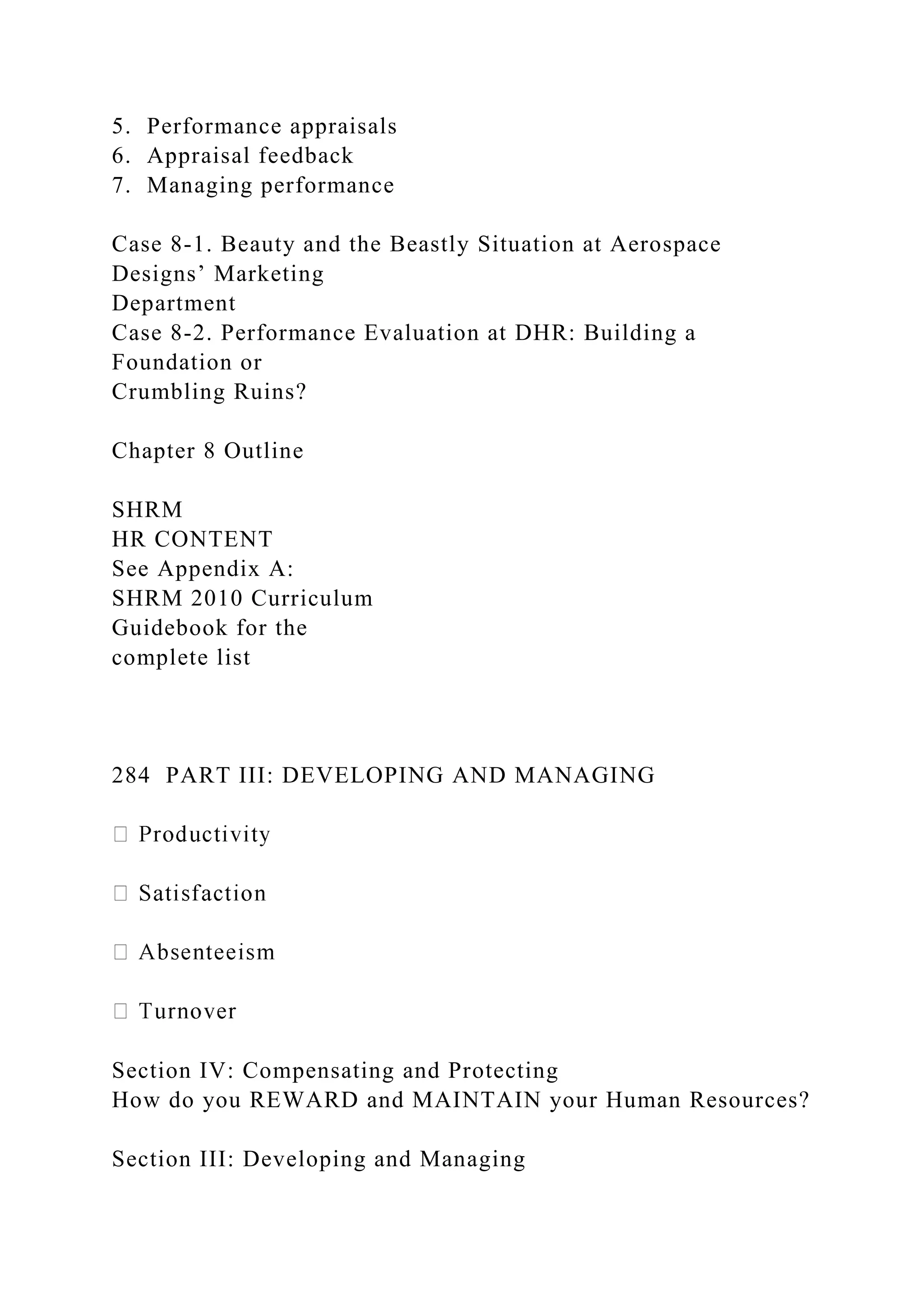 5. Performance appraisals
6. Appraisal feedback
7. Managing performance
Case 8-1. Beauty and the Beastly Situation at Aerospace
Designs’ Marketing
Department
Case 8-2. Performance Evaluation at DHR: Building a
Foundation or
Crumbling Ruins?
Chapter 8 Outline
SHRM
HR CONTENT
See Appendix A:
SHRM 2010 Curriculum
Guidebook for the
complete list
284 PART III: DEVELOPING AND MANAGING
Section IV: Compensating and Protecting
How do you REWARD and MAINTAIN your Human Resources?
Section III: Developing and Managing
 
