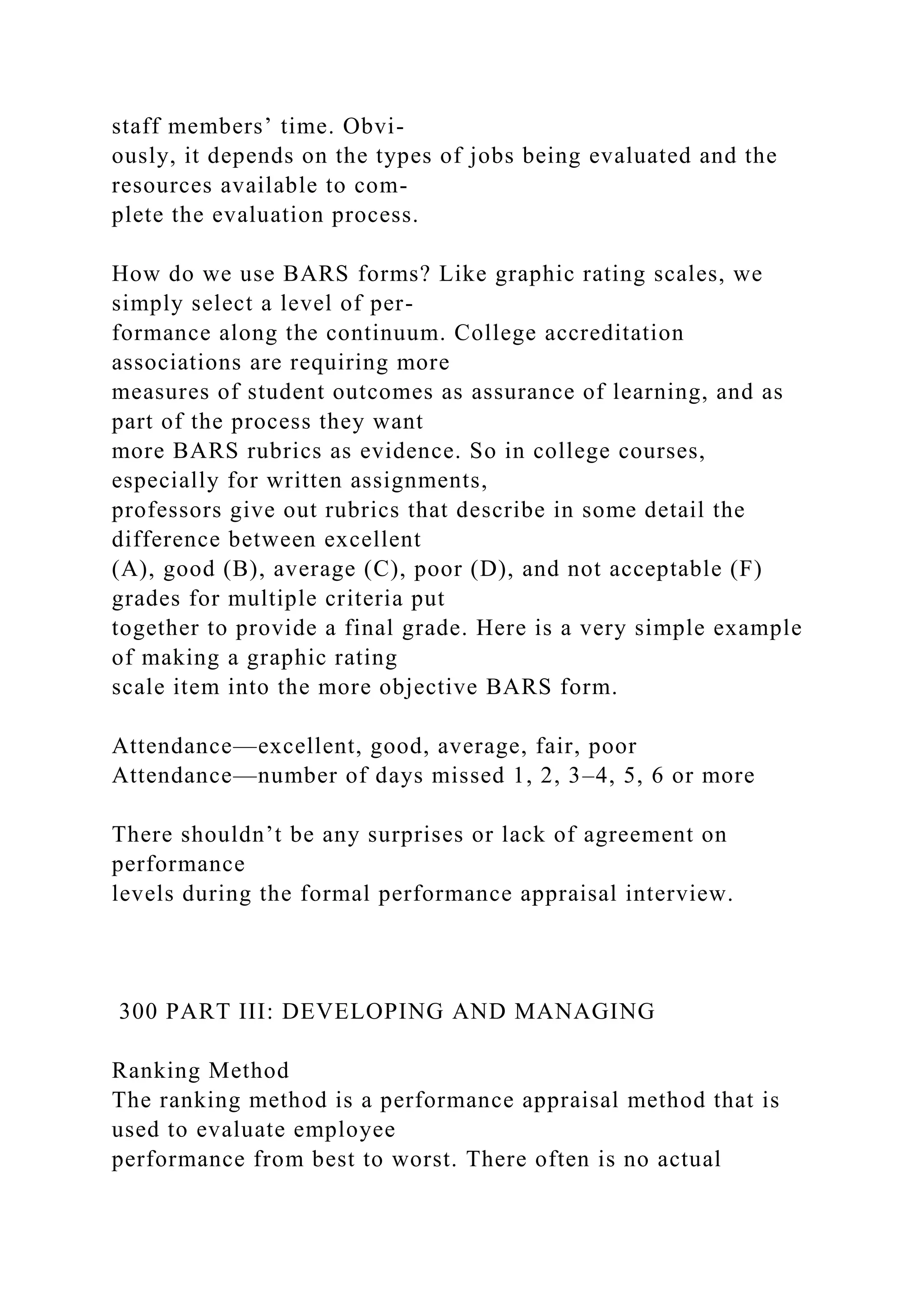 staff members’ time. Obvi-
ously, it depends on the types of jobs being evaluated and the
resources available to com-
plete the evaluation process.
How do we use BARS forms? Like graphic rating scales, we
simply select a level of per-
formance along the continuum. College accreditation
associations are requiring more
measures of student outcomes as assurance of learning, and as
part of the process they want
more BARS rubrics as evidence. So in college courses,
especially for written assignments,
professors give out rubrics that describe in some detail the
difference between excellent
(A), good (B), average (C), poor (D), and not acceptable (F)
grades for multiple criteria put
together to provide a final grade. Here is a very simple example
of making a graphic rating
scale item into the more objective BARS form.
Attendance—excellent, good, average, fair, poor
Attendance—number of days missed 1, 2, 3–4, 5, 6 or more
There shouldn’t be any surprises or lack of agreement on
performance
levels during the formal performance appraisal interview.
300 PART III: DEVELOPING AND MANAGING
Ranking Method
The ranking method is a performance appraisal method that is
used to evaluate employee
performance from best to worst. There often is no actual
 