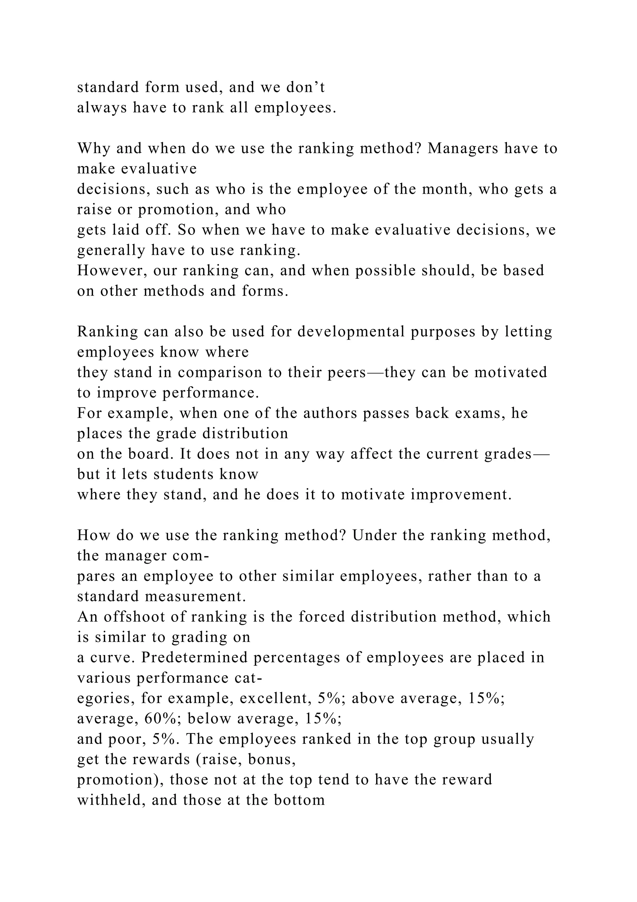 standard form used, and we don’t
always have to rank all employees.
Why and when do we use the ranking method? Managers have to
make evaluative
decisions, such as who is the employee of the month, who gets a
raise or promotion, and who
gets laid off. So when we have to make evaluative decisions, we
generally have to use ranking.
However, our ranking can, and when possible should, be based
on other methods and forms.
Ranking can also be used for developmental purposes by letting
employees know where
they stand in comparison to their peers—they can be motivated
to improve performance.
For example, when one of the authors passes back exams, he
places the grade distribution
on the board. It does not in any way affect the current grades—
but it lets students know
where they stand, and he does it to motivate improvement.
How do we use the ranking method? Under the ranking method,
the manager com-
pares an employee to other similar employees, rather than to a
standard measurement.
An offshoot of ranking is the forced distribution method, which
is similar to grading on
a curve. Predetermined percentages of employees are placed in
various performance cat-
egories, for example, excellent, 5%; above average, 15%;
average, 60%; below average, 15%;
and poor, 5%. The employees ranked in the top group usually
get the rewards (raise, bonus,
promotion), those not at the top tend to have the reward
withheld, and those at the bottom
 