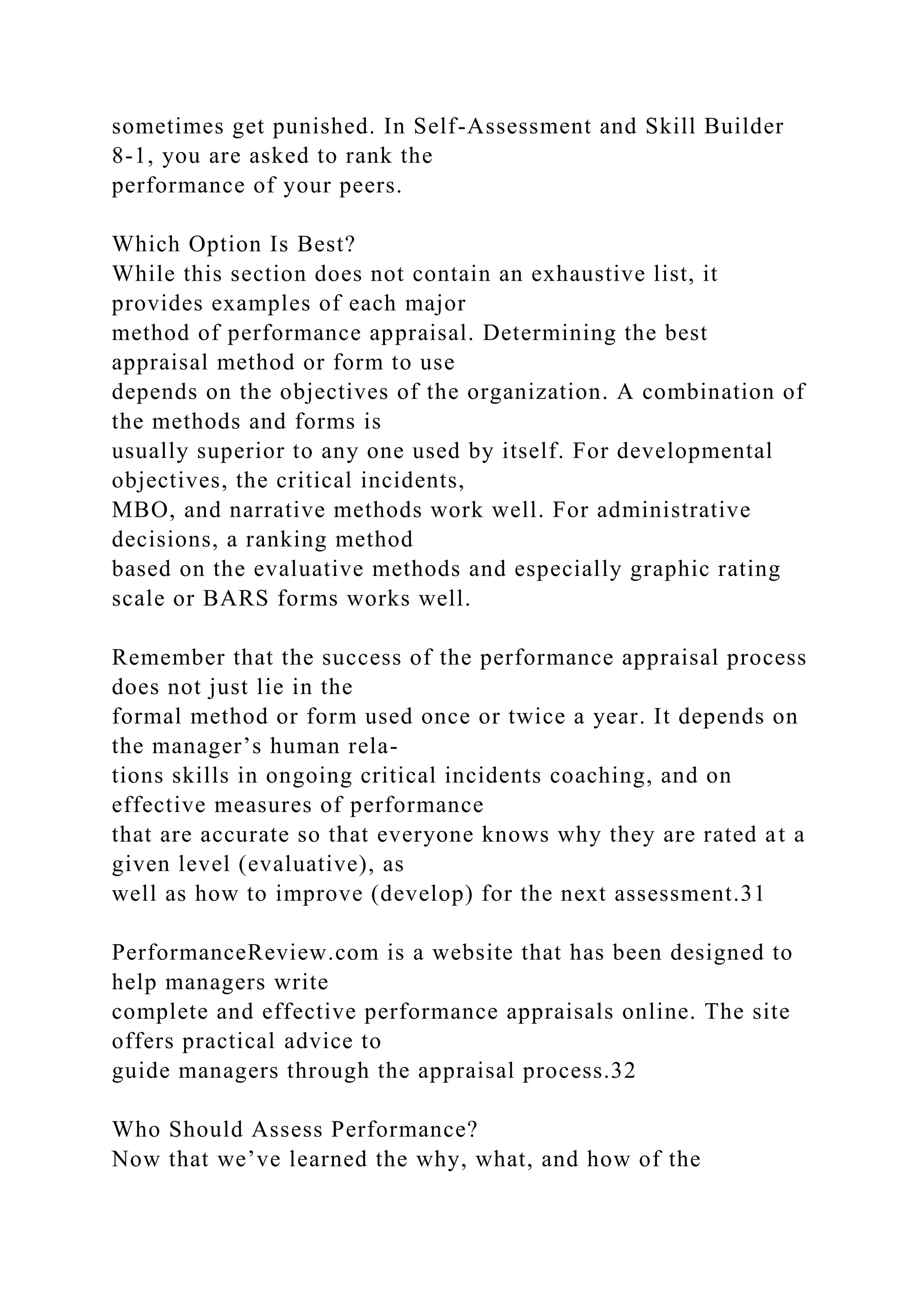 sometimes get punished. In Self-Assessment and Skill Builder
8-1, you are asked to rank the
performance of your peers.
Which Option Is Best?
While this section does not contain an exhaustive list, it
provides examples of each major
method of performance appraisal. Determining the best
appraisal method or form to use
depends on the objectives of the organization. A combination of
the methods and forms is
usually superior to any one used by itself. For developmental
objectives, the critical incidents,
MBO, and narrative methods work well. For administrative
decisions, a ranking method
based on the evaluative methods and especially graphic rating
scale or BARS forms works well.
Remember that the success of the performance appraisal process
does not just lie in the
formal method or form used once or twice a year. It depends on
the manager’s human rela-
tions skills in ongoing critical incidents coaching, and on
effective measures of performance
that are accurate so that everyone knows why they are rated at a
given level (evaluative), as
well as how to improve (develop) for the next assessment.31
PerformanceReview.com is a website that has been designed to
help managers write
complete and effective performance appraisals online. The site
offers practical advice to
guide managers through the appraisal process.32
Who Should Assess Performance?
Now that we’ve learned the why, what, and how of the
 