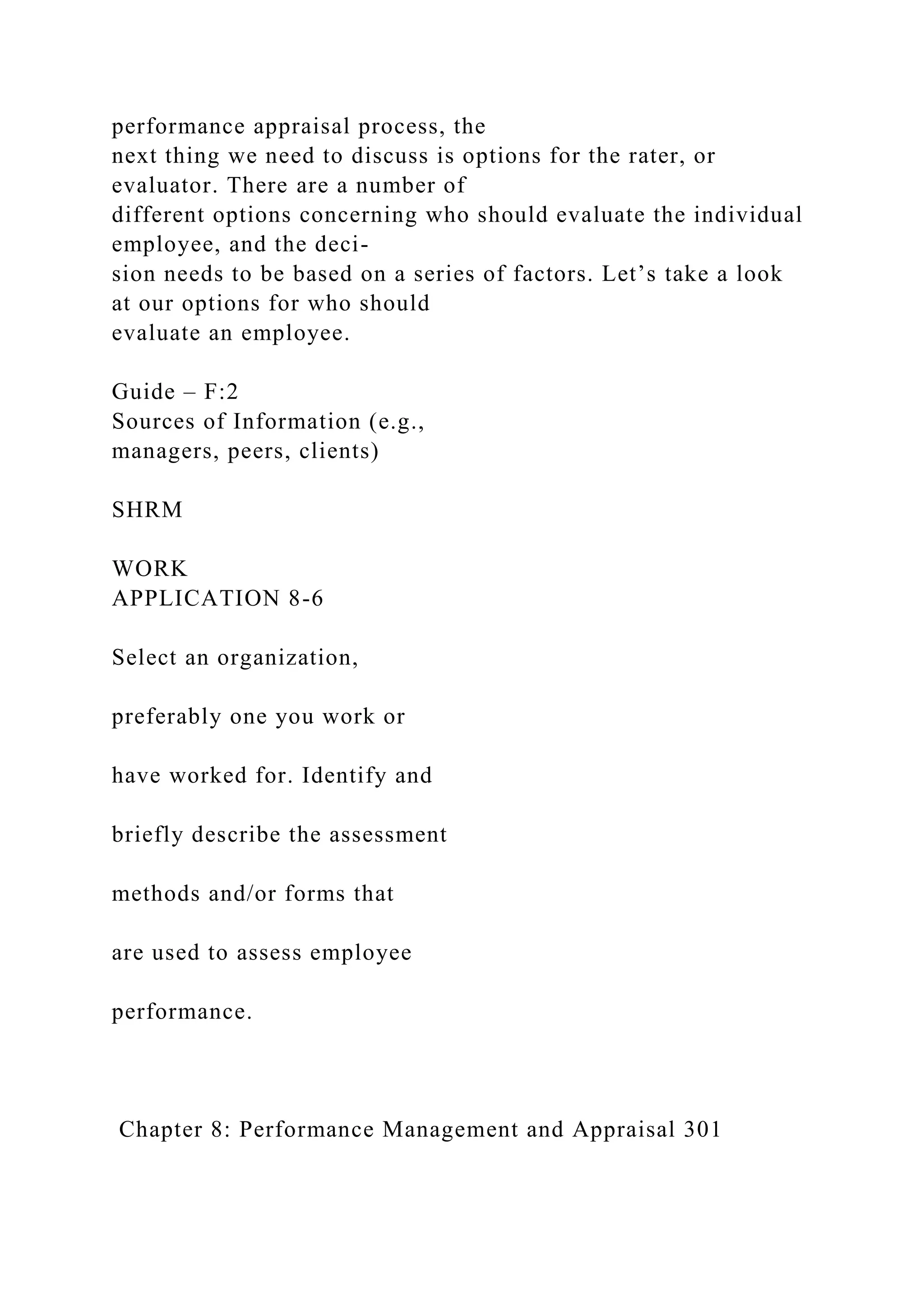 performance appraisal process, the
next thing we need to discuss is options for the rater, or
evaluator. There are a number of
different options concerning who should evaluate the individual
employee, and the deci-
sion needs to be based on a series of factors. Let’s take a look
at our options for who should
evaluate an employee.
Guide – F:2
Sources of Information (e.g.,
managers, peers, clients)
SHRM
WORK
APPLICATION 8-6
Select an organization,
preferably one you work or
have worked for. Identify and
briefly describe the assessment
methods and/or forms that
are used to assess employee
performance.
Chapter 8: Performance Management and Appraisal 301
 