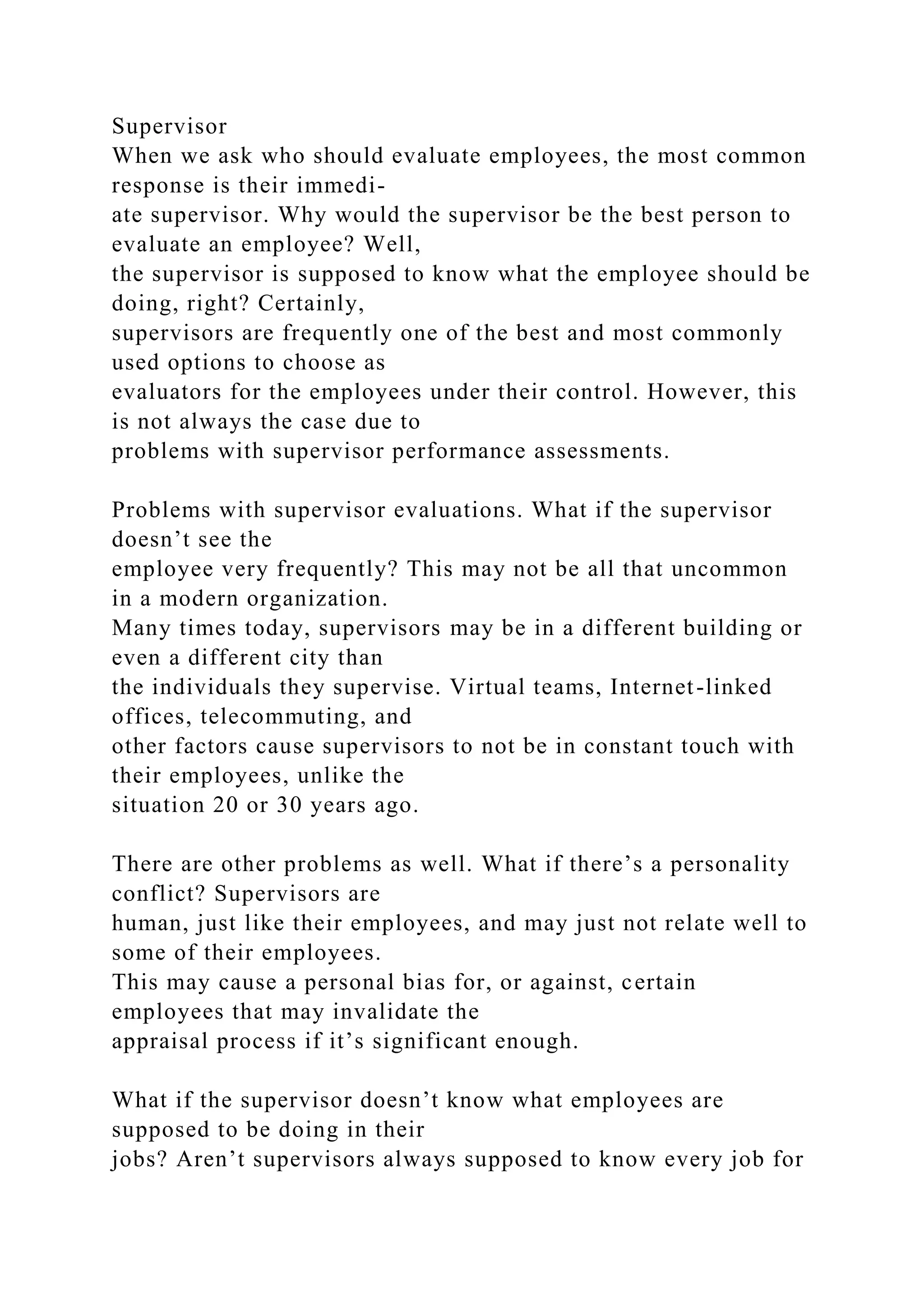 Supervisor
When we ask who should evaluate employees, the most common
response is their immedi-
ate supervisor. Why would the supervisor be the best person to
evaluate an employee? Well,
the supervisor is supposed to know what the employee should be
doing, right? Certainly,
supervisors are frequently one of the best and most commonly
used options to choose as
evaluators for the employees under their control. However, this
is not always the case due to
problems with supervisor performance assessments.
Problems with supervisor evaluations. What if the supervisor
doesn’t see the
employee very frequently? This may not be all that uncommon
in a modern organization.
Many times today, supervisors may be in a different building or
even a different city than
the individuals they supervise. Virtual teams, Internet-linked
offices, telecommuting, and
other factors cause supervisors to not be in constant touch with
their employees, unlike the
situation 20 or 30 years ago.
There are other problems as well. What if there’s a personality
conflict? Supervisors are
human, just like their employees, and may just not relate well to
some of their employees.
This may cause a personal bias for, or against, certain
employees that may invalidate the
appraisal process if it’s significant enough.
What if the supervisor doesn’t know what employees are
supposed to be doing in their
jobs? Aren’t supervisors always supposed to know every job for
 