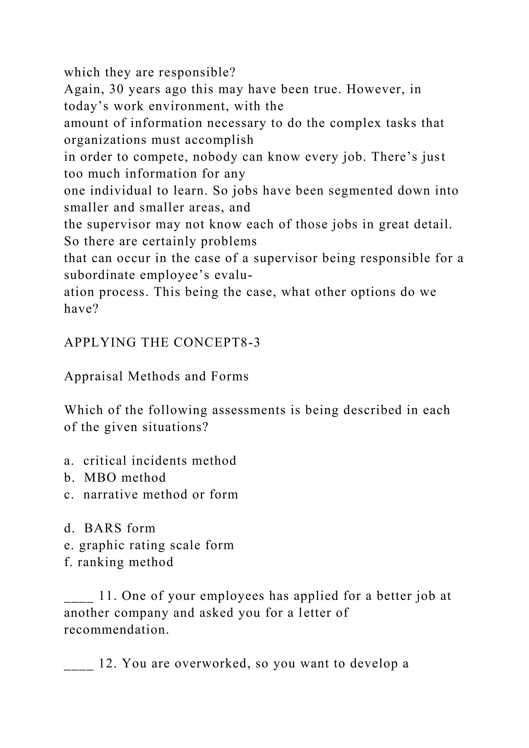 which they are responsible?
Again, 30 years ago this may have been true. However, in
today’s work environment, with the
amount of information necessary to do the complex tasks that
organizations must accomplish
in order to compete, nobody can know every job. There’s just
too much information for any
one individual to learn. So jobs have been segmented down into
smaller and smaller areas, and
the supervisor may not know each of those jobs in great detail.
So there are certainly problems
that can occur in the case of a supervisor being responsible for a
subordinate employee’s evalu-
ation process. This being the case, what other options do we
have?
APPLYING THE CONCEPT8-3
Appraisal Methods and Forms
Which of the following assessments is being described in each
of the given situations?
a. critical incidents method
b. MBO method
c. narrative method or form
d. BARS form
e. graphic rating scale form
f. ranking method
____ 11. One of your employees has applied for a better job at
another company and asked you for a letter of
recommendation.
____ 12. You are overworked, so you want to develop a
 