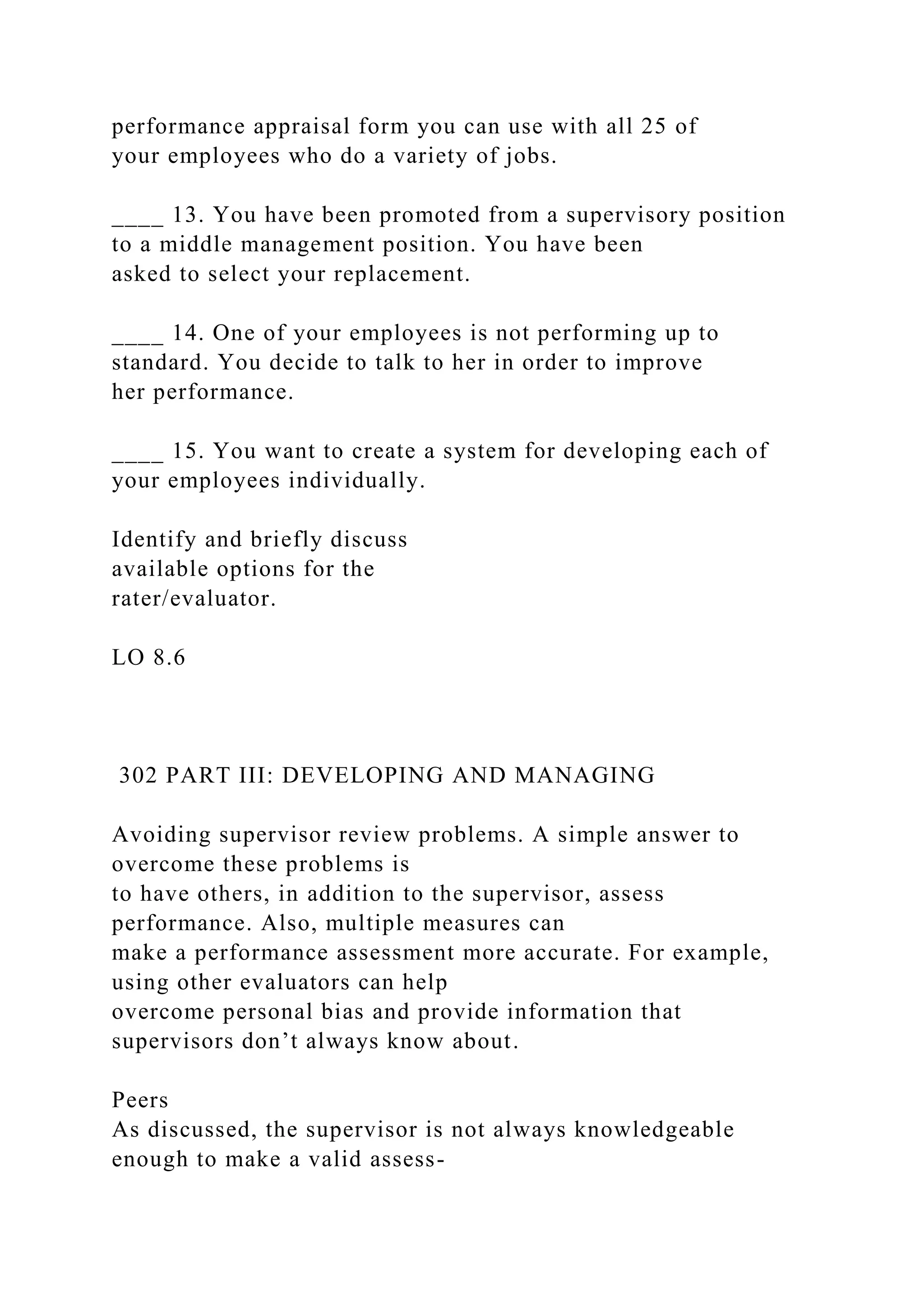 performance appraisal form you can use with all 25 of
your employees who do a variety of jobs.
____ 13. You have been promoted from a supervisory position
to a middle management position. You have been
asked to select your replacement.
____ 14. One of your employees is not performing up to
standard. You decide to talk to her in order to improve
her performance.
____ 15. You want to create a system for developing each of
your employees individually.
Identify and briefly discuss
available options for the
rater/evaluator.
LO 8.6
302 PART III: DEVELOPING AND MANAGING
Avoiding supervisor review problems. A simple answer to
overcome these problems is
to have others, in addition to the supervisor, assess
performance. Also, multiple measures can
make a performance assessment more accurate. For example,
using other evaluators can help
overcome personal bias and provide information that
supervisors don’t always know about.
Peers
As discussed, the supervisor is not always knowledgeable
enough to make a valid assess-
 
