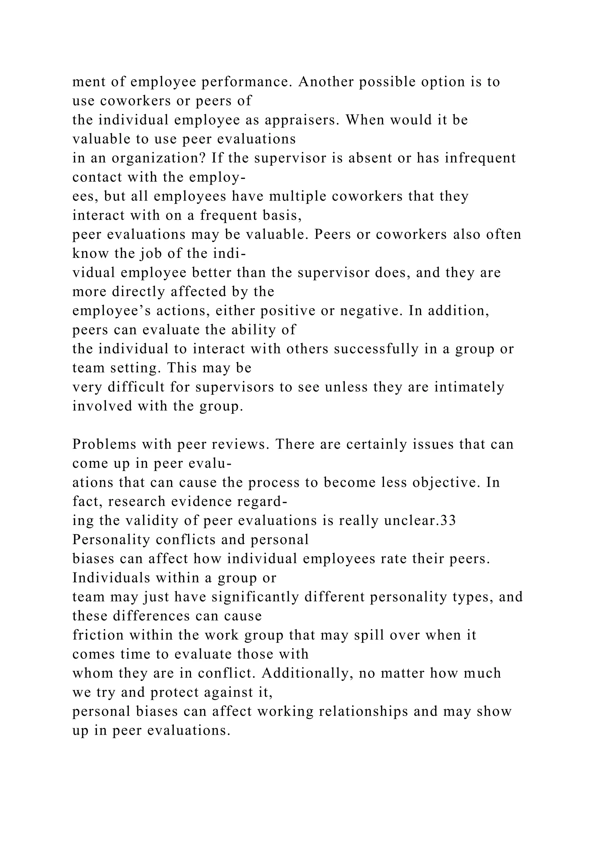 ment of employee performance. Another possible option is to
use coworkers or peers of
the individual employee as appraisers. When would it be
valuable to use peer evaluations
in an organization? If the supervisor is absent or has infrequent
contact with the employ-
ees, but all employees have multiple coworkers that they
interact with on a frequent basis,
peer evaluations may be valuable. Peers or coworkers also often
know the job of the indi-
vidual employee better than the supervisor does, and they are
more directly affected by the
employee’s actions, either positive or negative. In addition,
peers can evaluate the ability of
the individual to interact with others successfully in a group or
team setting. This may be
very difficult for supervisors to see unless they are intimately
involved with the group.
Problems with peer reviews. There are certainly issues that can
come up in peer evalu-
ations that can cause the process to become less objective. In
fact, research evidence regard-
ing the validity of peer evaluations is really unclear.33
Personality conflicts and personal
biases can affect how individual employees rate their peers.
Individuals within a group or
team may just have significantly different personality types, and
these differences can cause
friction within the work group that may spill over when it
comes time to evaluate those with
whom they are in conflict. Additionally, no matter how much
we try and protect against it,
personal biases can affect working relationships and may show
up in peer evaluations.
 