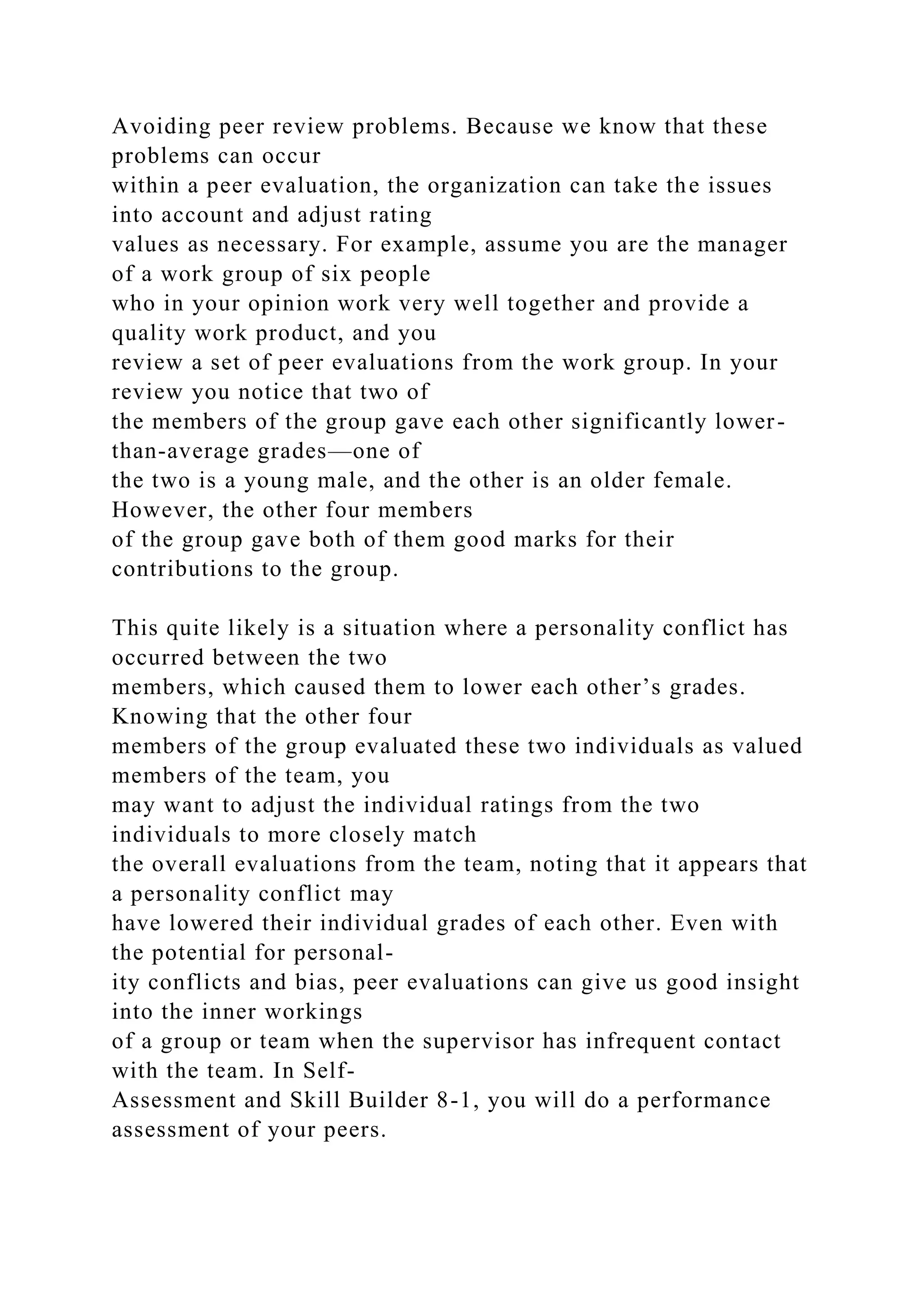 Avoiding peer review problems. Because we know that these
problems can occur
within a peer evaluation, the organization can take the issues
into account and adjust rating
values as necessary. For example, assume you are the manager
of a work group of six people
who in your opinion work very well together and provide a
quality work product, and you
review a set of peer evaluations from the work group. In your
review you notice that two of
the members of the group gave each other significantly lower-
than-average grades—one of
the two is a young male, and the other is an older female.
However, the other four members
of the group gave both of them good marks for their
contributions to the group.
This quite likely is a situation where a personality conflict has
occurred between the two
members, which caused them to lower each other’s grades.
Knowing that the other four
members of the group evaluated these two individuals as valued
members of the team, you
may want to adjust the individual ratings from the two
individuals to more closely match
the overall evaluations from the team, noting that it appears that
a personality conflict may
have lowered their individual grades of each other. Even with
the potential for personal-
ity conflicts and bias, peer evaluations can give us good insight
into the inner workings
of a group or team when the supervisor has infrequent contact
with the team. In Self-
Assessment and Skill Builder 8-1, you will do a performance
assessment of your peers.
 