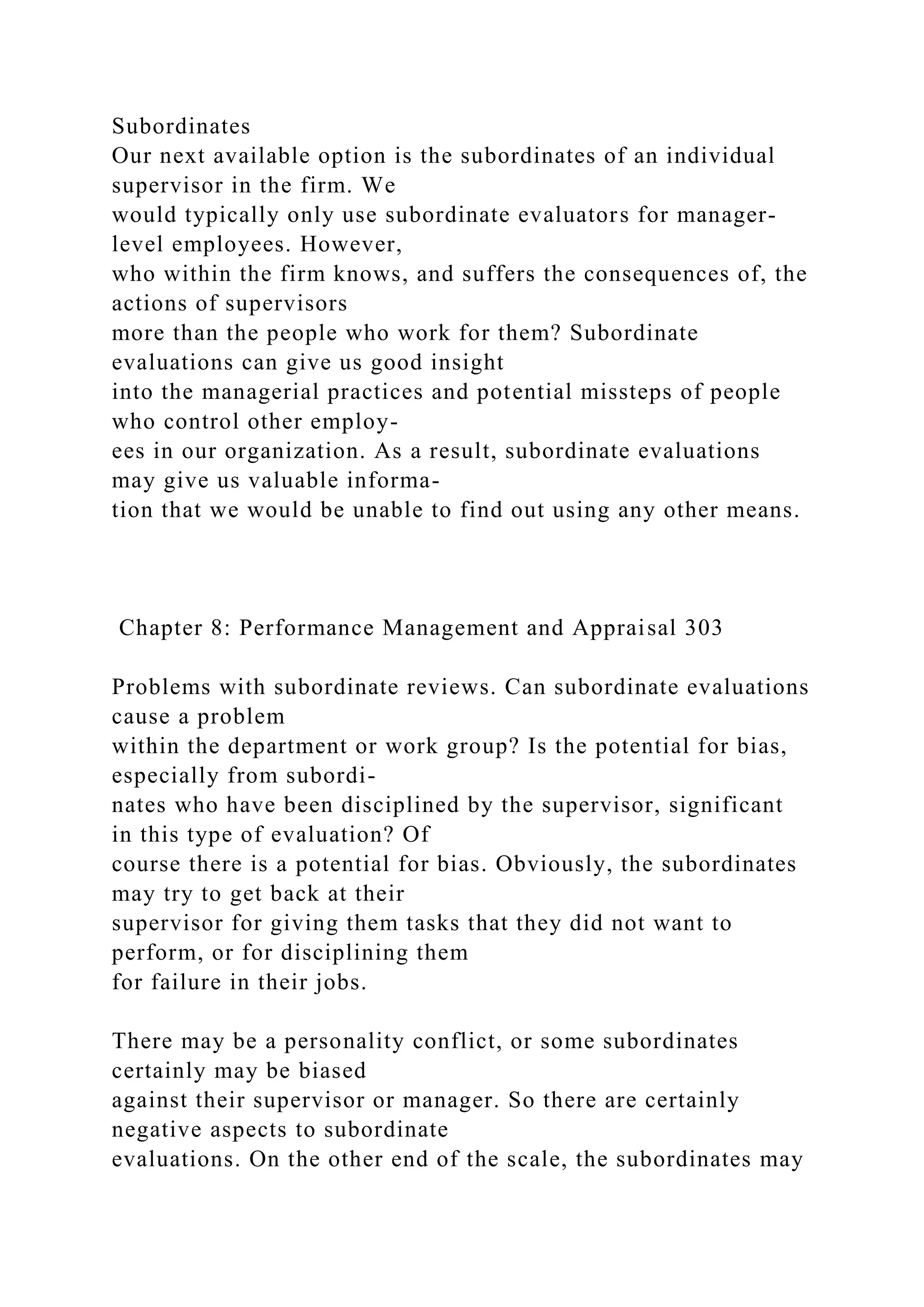 Subordinates
Our next available option is the subordinates of an individual
supervisor in the firm. We
would typically only use subordinate evaluators for manager-
level employees. However,
who within the firm knows, and suffers the consequences of, the
actions of supervisors
more than the people who work for them? Subordinate
evaluations can give us good insight
into the managerial practices and potential missteps of people
who control other employ-
ees in our organization. As a result, subordinate evaluations
may give us valuable informa-
tion that we would be unable to find out using any other means.
Chapter 8: Performance Management and Appraisal 303
Problems with subordinate reviews. Can subordinate evaluations
cause a problem
within the department or work group? Is the potential for bias,
especially from subordi-
nates who have been disciplined by the supervisor, significant
in this type of evaluation? Of
course there is a potential for bias. Obviously, the subordinates
may try to get back at their
supervisor for giving them tasks that they did not want to
perform, or for disciplining them
for failure in their jobs.
There may be a personality conflict, or some subordinates
certainly may be biased
against their supervisor or manager. So there are certainly
negative aspects to subordinate
evaluations. On the other end of the scale, the subordinates may
 