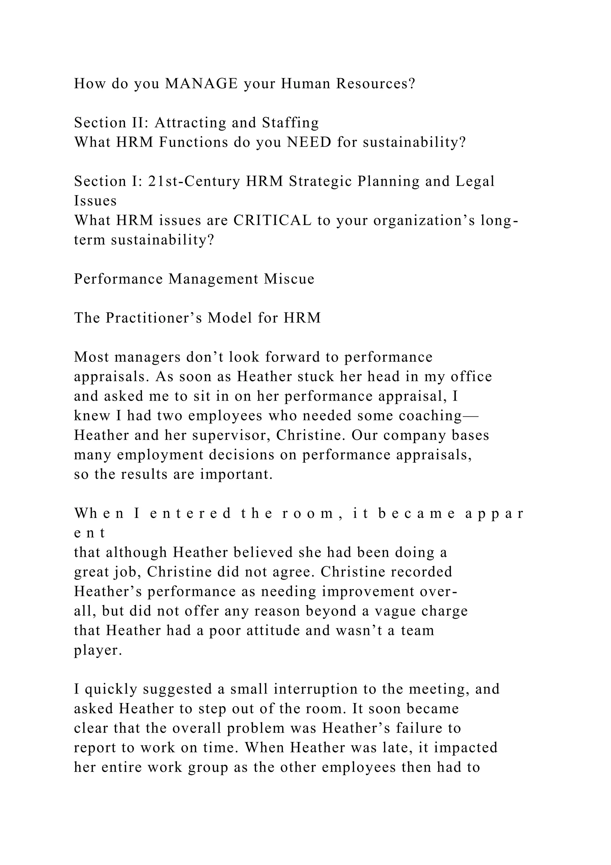 How do you MANAGE your Human Resources?
Section II: Attracting and Staffing
What HRM Functions do you NEED for sustainability?
Section I: 21st-Century HRM Strategic Planning and Legal
Issues
What HRM issues are CRITICAL to your organization’s long-
term sustainability?
Performance Management Miscue
The Practitioner’s Model for HRM
Most managers don’t look forward to performance
appraisals. As soon as Heather stuck her head in my office
and asked me to sit in on her performance appraisal, I
knew I had two employees who needed some coaching—
Heather and her supervisor, Christine. Our company bases
many employment decisions on performance appraisals,
so the results are important.
Wh e n I e n t e r e d t h e r o o m , i t b e c a m e a p p a r
e n t
that although Heather believed she had been doing a
great job, Christine did not agree. Christine recorded
Heather’s performance as needing improvement over-
all, but did not offer any reason beyond a vague charge
that Heather had a poor attitude and wasn’t a team
player.
I quickly suggested a small interruption to the meeting, and
asked Heather to step out of the room. It soon became
clear that the overall problem was Heather’s failure to
report to work on time. When Heather was late, it impacted
her entire work group as the other employees then had to
 