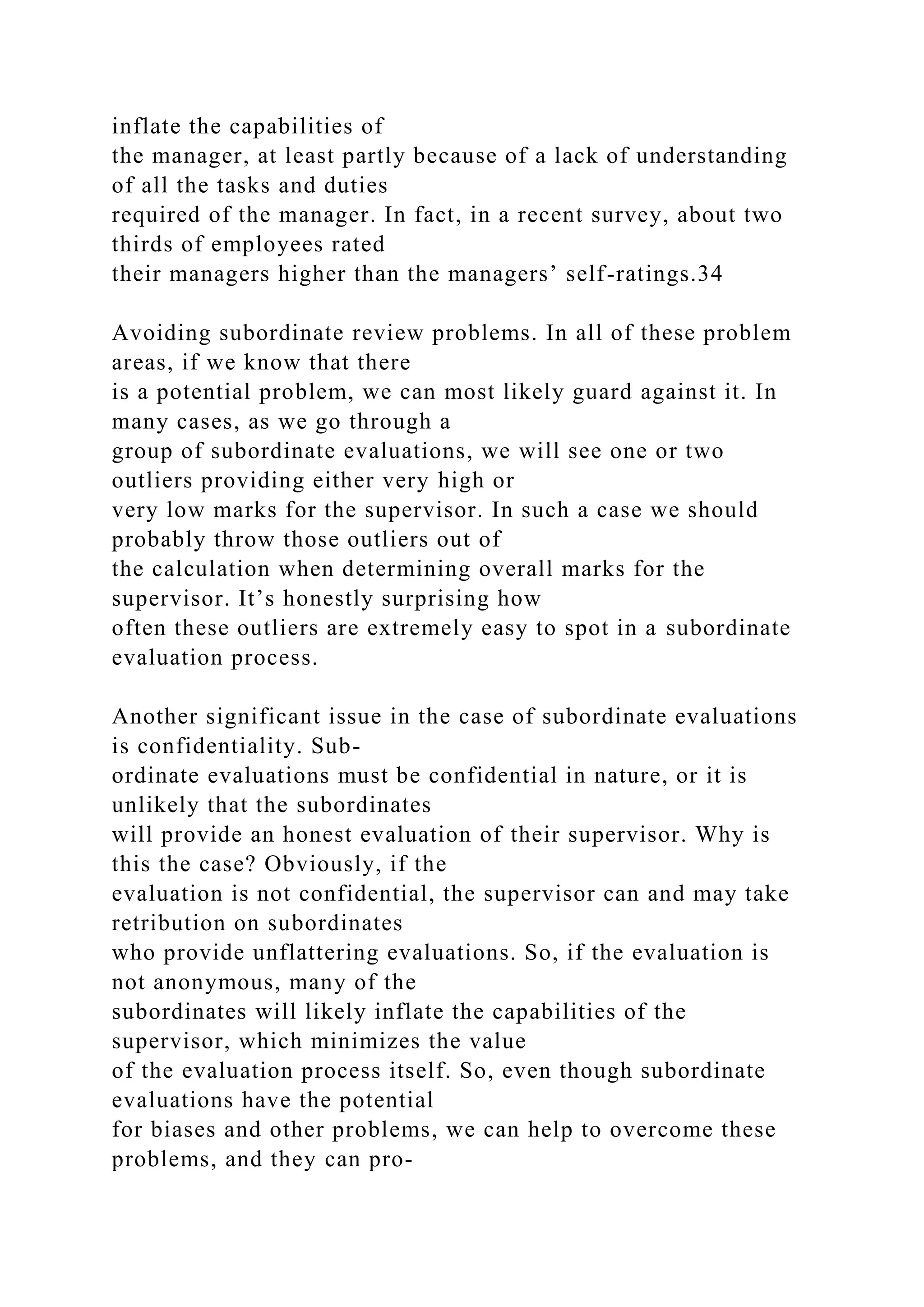 inflate the capabilities of
the manager, at least partly because of a lack of understanding
of all the tasks and duties
required of the manager. In fact, in a recent survey, about two
thirds of employees rated
their managers higher than the managers’ self-ratings.34
Avoiding subordinate review problems. In all of these problem
areas, if we know that there
is a potential problem, we can most likely guard against it. In
many cases, as we go through a
group of subordinate evaluations, we will see one or two
outliers providing either very high or
very low marks for the supervisor. In such a case we should
probably throw those outliers out of
the calculation when determining overall marks for the
supervisor. It’s honestly surprising how
often these outliers are extremely easy to spot in a subordinate
evaluation process.
Another significant issue in the case of subordinate evaluations
is confidentiality. Sub-
ordinate evaluations must be confidential in nature, or it is
unlikely that the subordinates
will provide an honest evaluation of their supervisor. Why is
this the case? Obviously, if the
evaluation is not confidential, the supervisor can and may take
retribution on subordinates
who provide unflattering evaluations. So, if the evaluation is
not anonymous, many of the
subordinates will likely inflate the capabilities of the
supervisor, which minimizes the value
of the evaluation process itself. So, even though subordinate
evaluations have the potential
for biases and other problems, we can help to overcome these
problems, and they can pro-
 