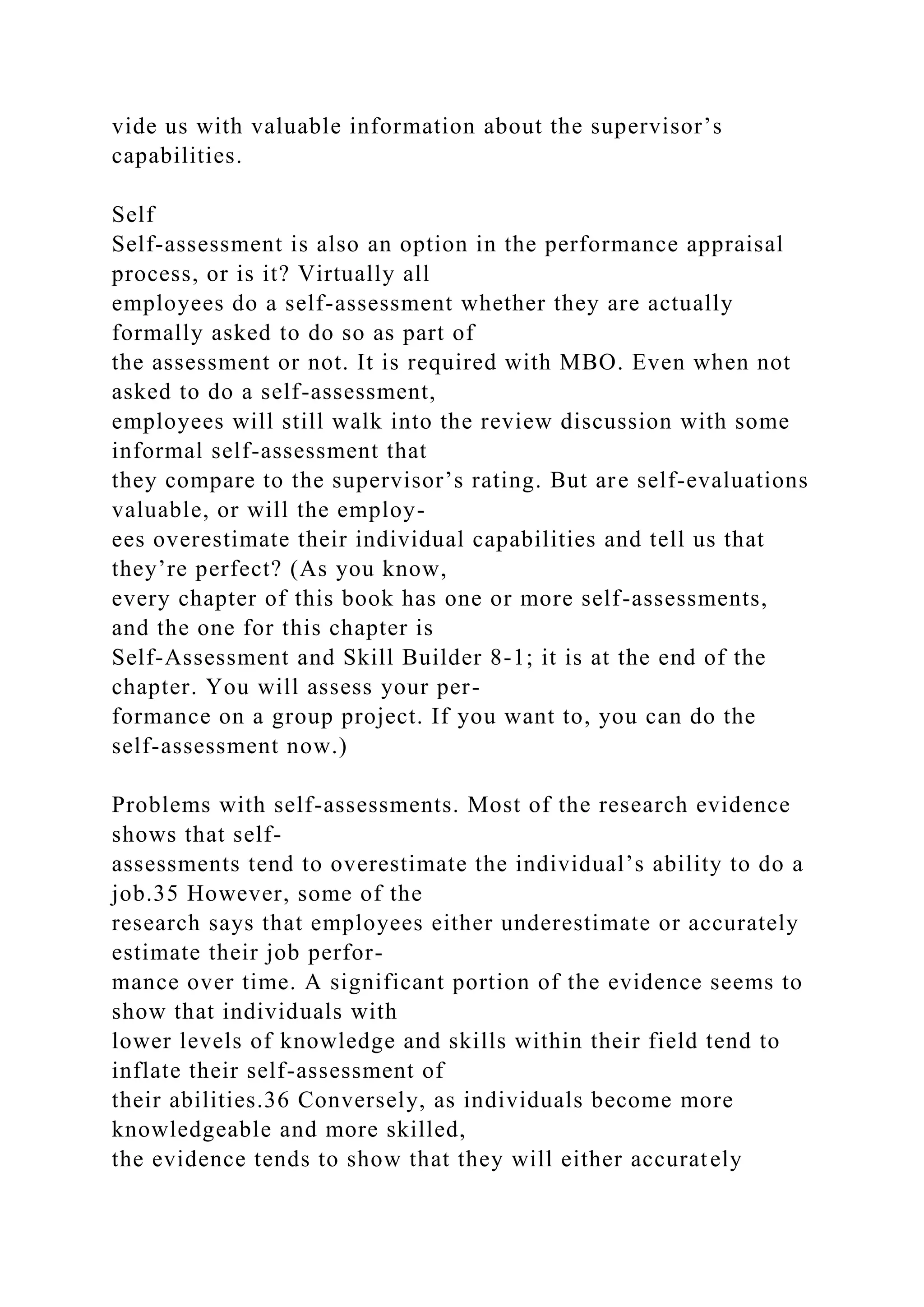 vide us with valuable information about the supervisor’s
capabilities.
Self
Self-assessment is also an option in the performance appraisal
process, or is it? Virtually all
employees do a self-assessment whether they are actually
formally asked to do so as part of
the assessment or not. It is required with MBO. Even when not
asked to do a self-assessment,
employees will still walk into the review discussion with some
informal self-assessment that
they compare to the supervisor’s rating. But are self-evaluations
valuable, or will the employ-
ees overestimate their individual capabilities and tell us that
they’re perfect? (As you know,
every chapter of this book has one or more self-assessments,
and the one for this chapter is
Self-Assessment and Skill Builder 8-1; it is at the end of the
chapter. You will assess your per-
formance on a group project. If you want to, you can do the
self-assessment now.)
Problems with self-assessments. Most of the research evidence
shows that self-
assessments tend to overestimate the individual’s ability to do a
job.35 However, some of the
research says that employees either underestimate or accurately
estimate their job perfor-
mance over time. A significant portion of the evidence seems to
show that individuals with
lower levels of knowledge and skills within their field tend to
inflate their self-assessment of
their abilities.36 Conversely, as individuals become more
knowledgeable and more skilled,
the evidence tends to show that they will either accurately
 