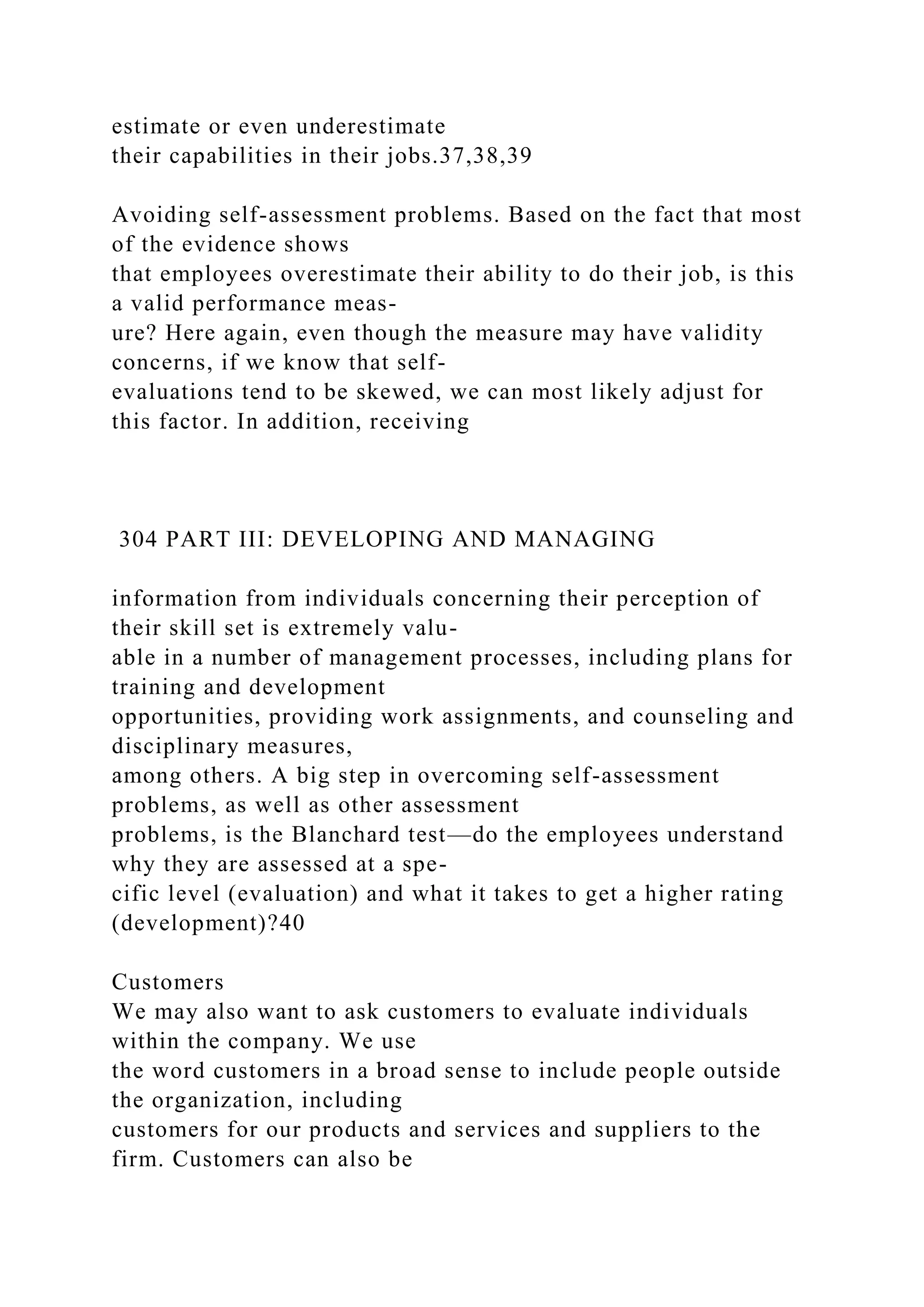 estimate or even underestimate
their capabilities in their jobs.37,38,39
Avoiding self-assessment problems. Based on the fact that most
of the evidence shows
that employees overestimate their ability to do their job, is this
a valid performance meas-
ure? Here again, even though the measure may have validity
concerns, if we know that self-
evaluations tend to be skewed, we can most likely adjust for
this factor. In addition, receiving
304 PART III: DEVELOPING AND MANAGING
information from individuals concerning their perception of
their skill set is extremely valu-
able in a number of management processes, including plans for
training and development
opportunities, providing work assignments, and counseling and
disciplinary measures,
among others. A big step in overcoming self-assessment
problems, as well as other assessment
problems, is the Blanchard test—do the employees understand
why they are assessed at a spe-
cific level (evaluation) and what it takes to get a higher rating
(development)?40
Customers
We may also want to ask customers to evaluate individuals
within the company. We use
the word customers in a broad sense to include people outside
the organization, including
customers for our products and services and suppliers to the
firm. Customers can also be
 