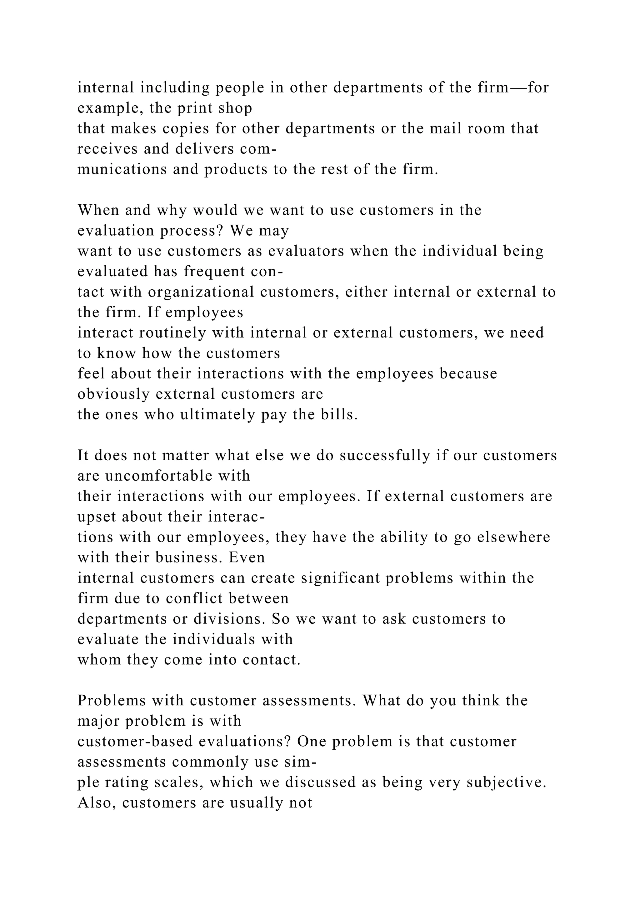 internal including people in other departments of the firm—for
example, the print shop
that makes copies for other departments or the mail room that
receives and delivers com-
munications and products to the rest of the firm.
When and why would we want to use customers in the
evaluation process? We may
want to use customers as evaluators when the individual being
evaluated has frequent con-
tact with organizational customers, either internal or external to
the firm. If employees
interact routinely with internal or external customers, we need
to know how the customers
feel about their interactions with the employees because
obviously external customers are
the ones who ultimately pay the bills.
It does not matter what else we do successfully if our customers
are uncomfortable with
their interactions with our employees. If external customers are
upset about their interac-
tions with our employees, they have the ability to go elsewhere
with their business. Even
internal customers can create significant problems within the
firm due to conflict between
departments or divisions. So we want to ask customers to
evaluate the individuals with
whom they come into contact.
Problems with customer assessments. What do you think the
major problem is with
customer-based evaluations? One problem is that customer
assessments commonly use sim-
ple rating scales, which we discussed as being very subjective.
Also, customers are usually not
 
