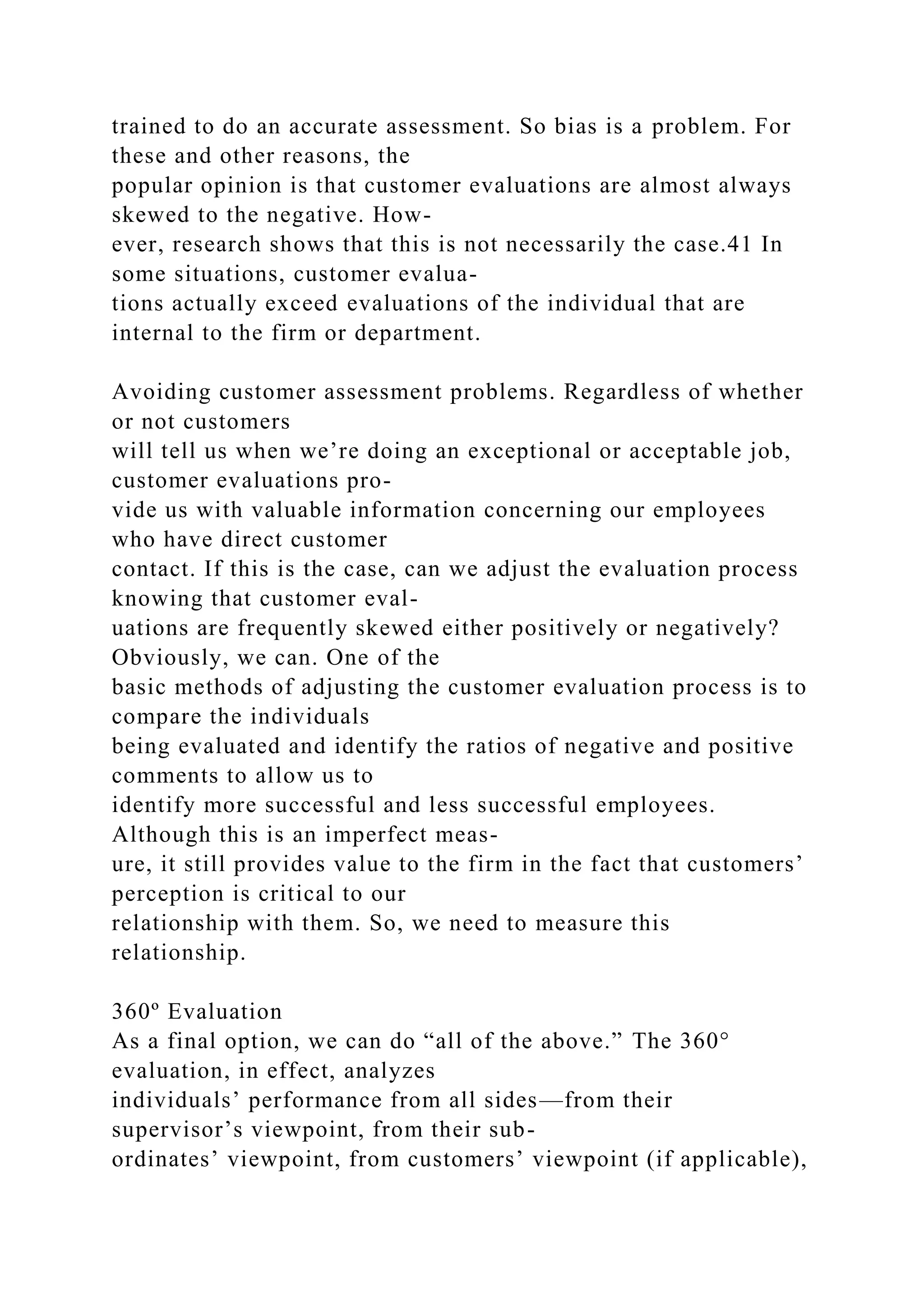 trained to do an accurate assessment. So bias is a problem. For
these and other reasons, the
popular opinion is that customer evaluations are almost always
skewed to the negative. How-
ever, research shows that this is not necessarily the case.41 In
some situations, customer evalua-
tions actually exceed evaluations of the individual that are
internal to the firm or department.
Avoiding customer assessment problems. Regardless of whether
or not customers
will tell us when we’re doing an exceptional or acceptable job,
customer evaluations pro-
vide us with valuable information concerning our employees
who have direct customer
contact. If this is the case, can we adjust the evaluation process
knowing that customer eval-
uations are frequently skewed either positively or negatively?
Obviously, we can. One of the
basic methods of adjusting the customer evaluation process is to
compare the individuals
being evaluated and identify the ratios of negative and positive
comments to allow us to
identify more successful and less successful employees.
Although this is an imperfect meas-
ure, it still provides value to the firm in the fact that customers’
perception is critical to our
relationship with them. So, we need to measure this
relationship.
360º Evaluation
As a final option, we can do “all of the above.” The 360°
evaluation, in effect, analyzes
individuals’ performance from all sides—from their
supervisor’s viewpoint, from their sub-
ordinates’ viewpoint, from customers’ viewpoint (if applicable),
 