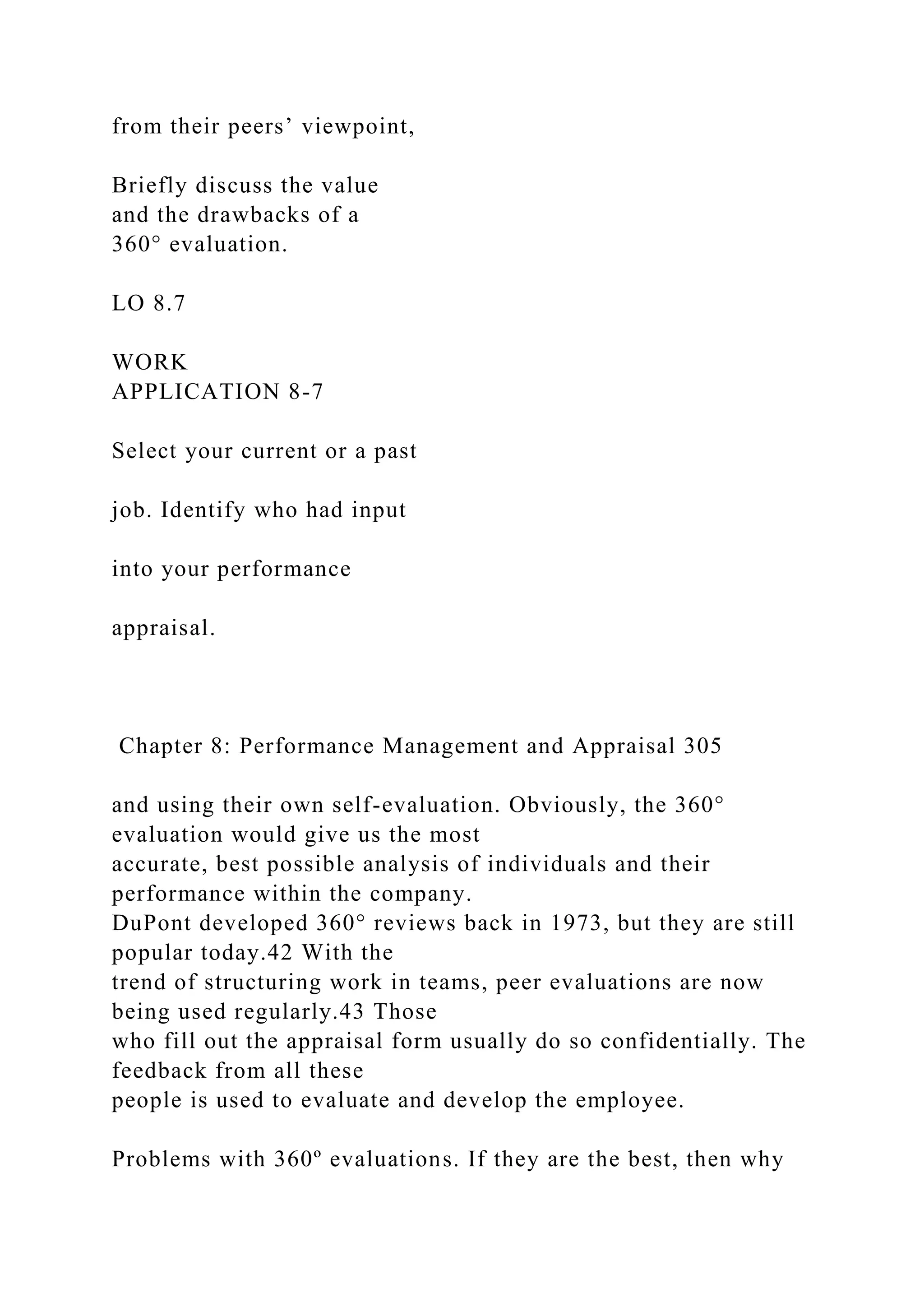 from their peers’ viewpoint,
Briefly discuss the value
and the drawbacks of a
360° evaluation.
LO 8.7
WORK
APPLICATION 8-7
Select your current or a past
job. Identify who had input
into your performance
appraisal.
Chapter 8: Performance Management and Appraisal 305
and using their own self-evaluation. Obviously, the 360°
evaluation would give us the most
accurate, best possible analysis of individuals and their
performance within the company.
DuPont developed 360° reviews back in 1973, but they are still
popular today.42 With the
trend of structuring work in teams, peer evaluations are now
being used regularly.43 Those
who fill out the appraisal form usually do so confidentially. The
feedback from all these
people is used to evaluate and develop the employee.
Problems with 360º evaluations. If they are the best, then why
 