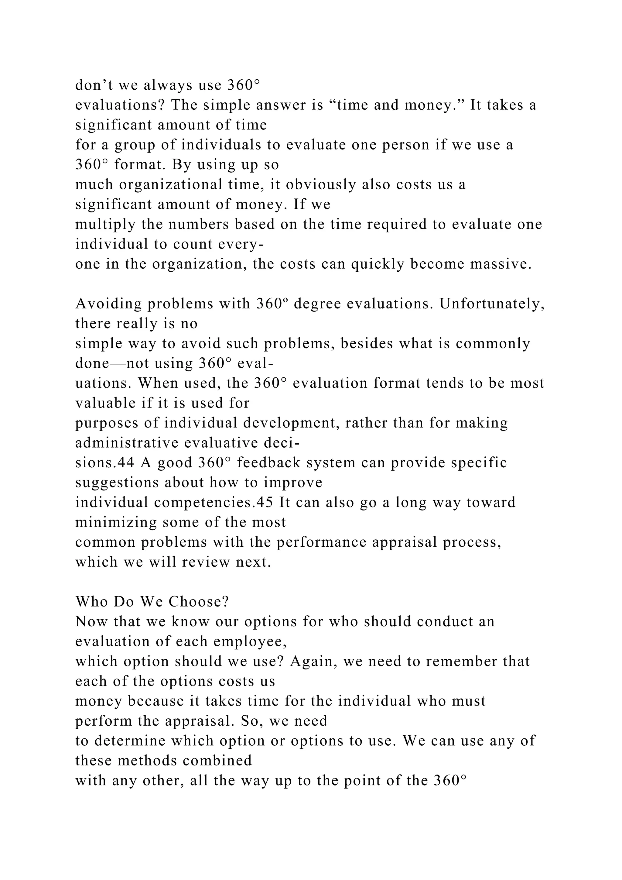 don’t we always use 360°
evaluations? The simple answer is “time and money.” It takes a
significant amount of time
for a group of individuals to evaluate one person if we use a
360° format. By using up so
much organizational time, it obviously also costs us a
significant amount of money. If we
multiply the numbers based on the time required to evaluate one
individual to count every-
one in the organization, the costs can quickly become massive.
Avoiding problems with 360º degree evaluations. Unfortunately,
there really is no
simple way to avoid such problems, besides what is commonly
done—not using 360° eval-
uations. When used, the 360° evaluation format tends to be most
valuable if it is used for
purposes of individual development, rather than for making
administrative evaluative deci-
sions.44 A good 360° feedback system can provide specific
suggestions about how to improve
individual competencies.45 It can also go a long way toward
minimizing some of the most
common problems with the performance appraisal process,
which we will review next.
Who Do We Choose?
Now that we know our options for who should conduct an
evaluation of each employee,
which option should we use? Again, we need to remember that
each of the options costs us
money because it takes time for the individual who must
perform the appraisal. So, we need
to determine which option or options to use. We can use any of
these methods combined
with any other, all the way up to the point of the 360°
 