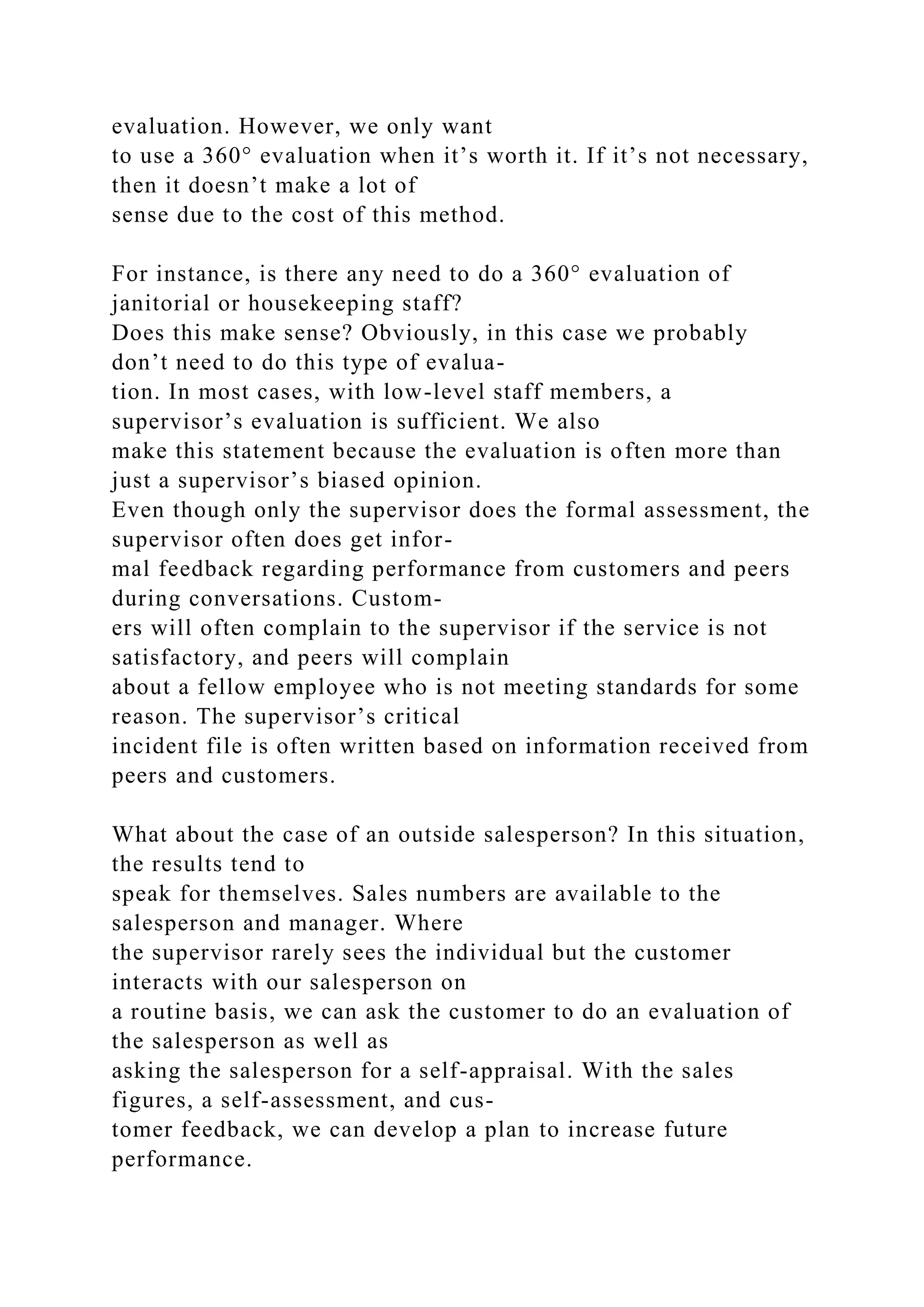 evaluation. However, we only want
to use a 360° evaluation when it’s worth it. If it’s not necessary,
then it doesn’t make a lot of
sense due to the cost of this method.
For instance, is there any need to do a 360° evaluation of
janitorial or housekeeping staff?
Does this make sense? Obviously, in this case we probably
don’t need to do this type of evalua-
tion. In most cases, with low-level staff members, a
supervisor’s evaluation is sufficient. We also
make this statement because the evaluation is often more than
just a supervisor’s biased opinion.
Even though only the supervisor does the formal assessment, the
supervisor often does get infor-
mal feedback regarding performance from customers and peers
during conversations. Custom-
ers will often complain to the supervisor if the service is not
satisfactory, and peers will complain
about a fellow employee who is not meeting standards for some
reason. The supervisor’s critical
incident file is often written based on information received from
peers and customers.
What about the case of an outside salesperson? In this situation,
the results tend to
speak for themselves. Sales numbers are available to the
salesperson and manager. Where
the supervisor rarely sees the individual but the customer
interacts with our salesperson on
a routine basis, we can ask the customer to do an evaluation of
the salesperson as well as
asking the salesperson for a self-appraisal. With the sales
figures, a self-assessment, and cus-
tomer feedback, we can develop a plan to increase future
performance.
 