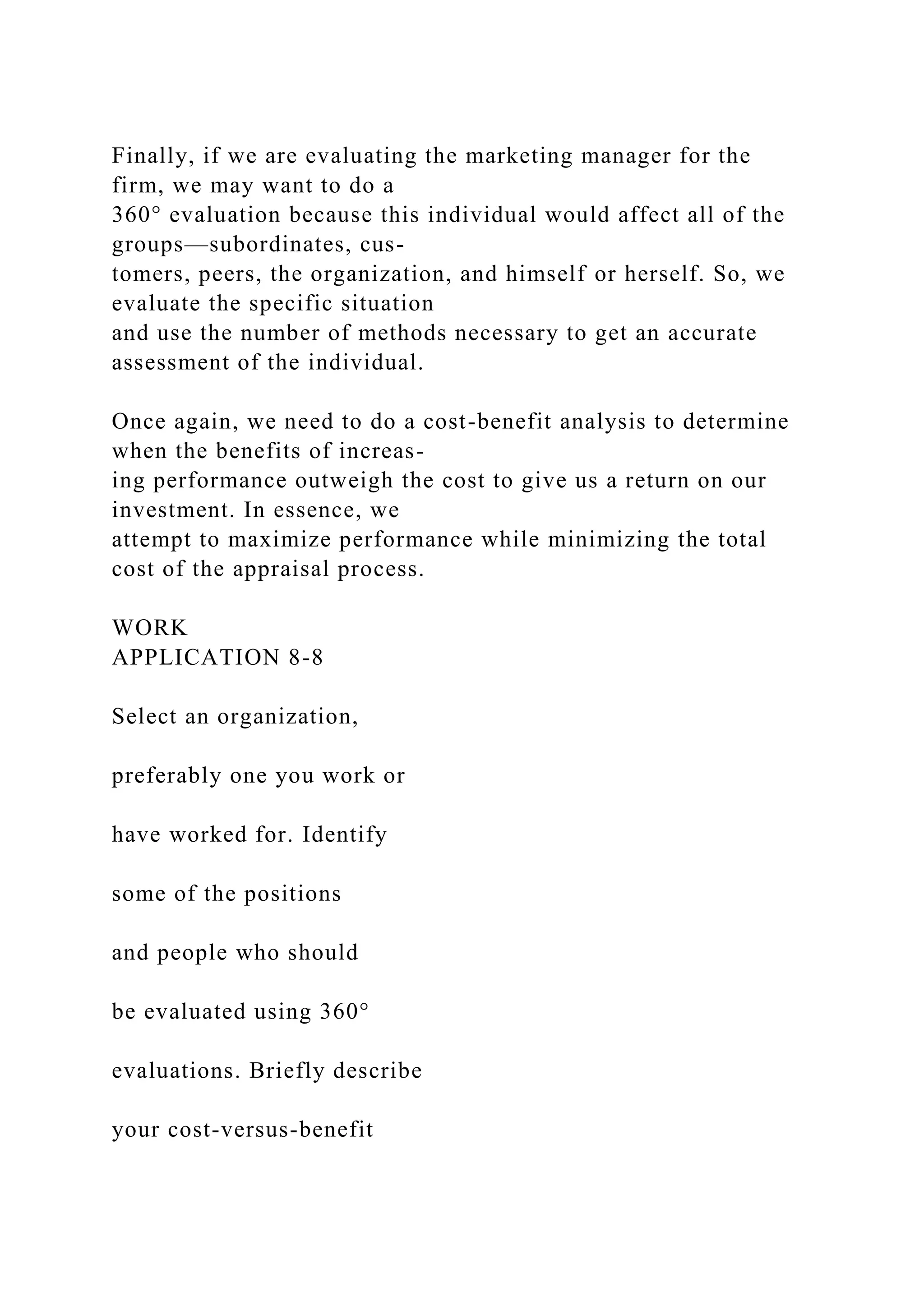 Finally, if we are evaluating the marketing manager for the
firm, we may want to do a
360° evaluation because this individual would affect all of the
groups—subordinates, cus-
tomers, peers, the organization, and himself or herself. So, we
evaluate the specific situation
and use the number of methods necessary to get an accurate
assessment of the individual.
Once again, we need to do a cost-benefit analysis to determine
when the benefits of increas-
ing performance outweigh the cost to give us a return on our
investment. In essence, we
attempt to maximize performance while minimizing the total
cost of the appraisal process.
WORK
APPLICATION 8-8
Select an organization,
preferably one you work or
have worked for. Identify
some of the positions
and people who should
be evaluated using 360°
evaluations. Briefly describe
your cost-versus-benefit
 
