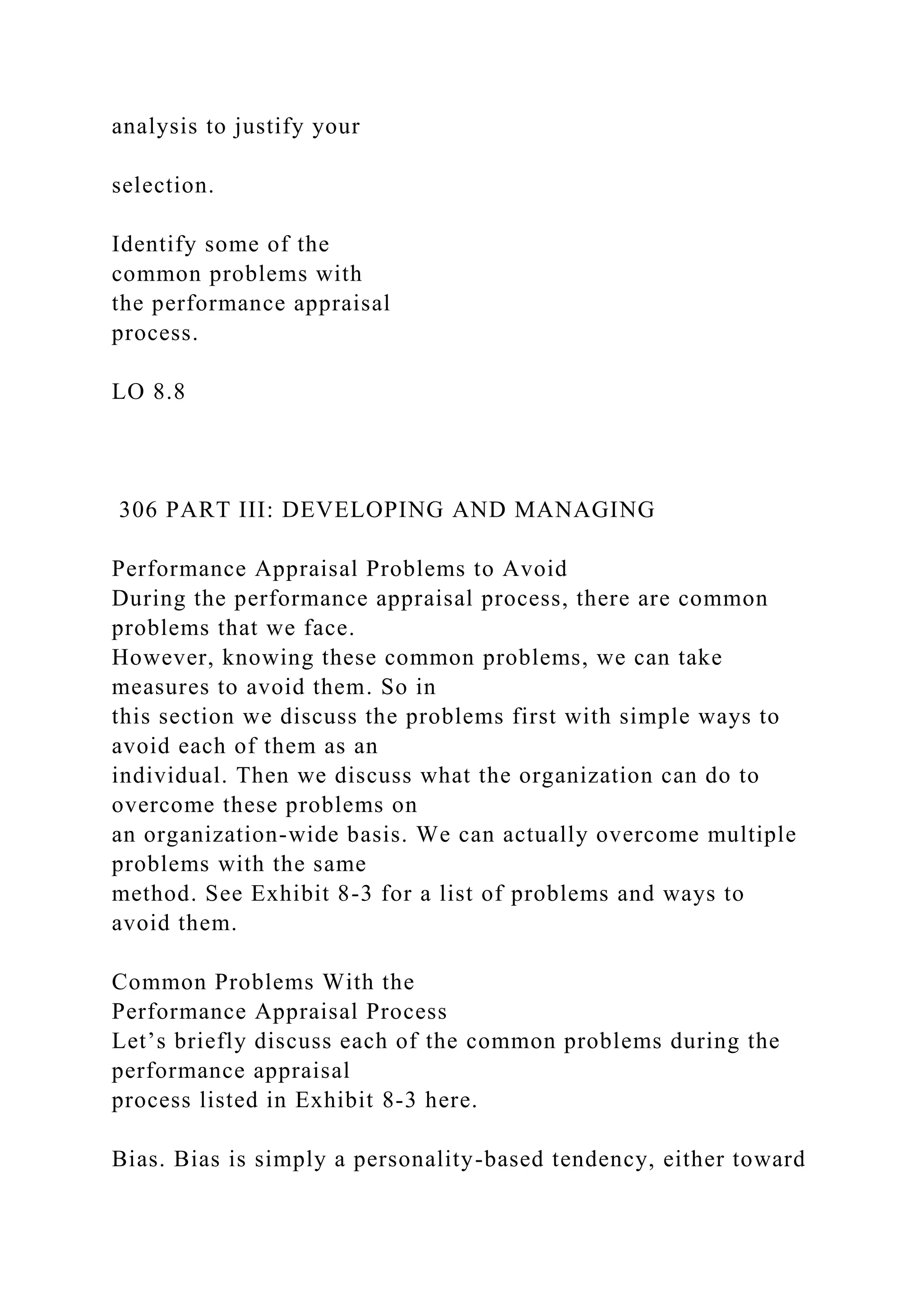 analysis to justify your
selection.
Identify some of the
common problems with
the performance appraisal
process.
LO 8.8
306 PART III: DEVELOPING AND MANAGING
Performance Appraisal Problems to Avoid
During the performance appraisal process, there are common
problems that we face.
However, knowing these common problems, we can take
measures to avoid them. So in
this section we discuss the problems first with simple ways to
avoid each of them as an
individual. Then we discuss what the organization can do to
overcome these problems on
an organization-wide basis. We can actually overcome multiple
problems with the same
method. See Exhibit 8-3 for a list of problems and ways to
avoid them.
Common Problems With the
Performance Appraisal Process
Let’s briefly discuss each of the common problems during the
performance appraisal
process listed in Exhibit 8-3 here.
Bias. Bias is simply a personality-based tendency, either toward
 