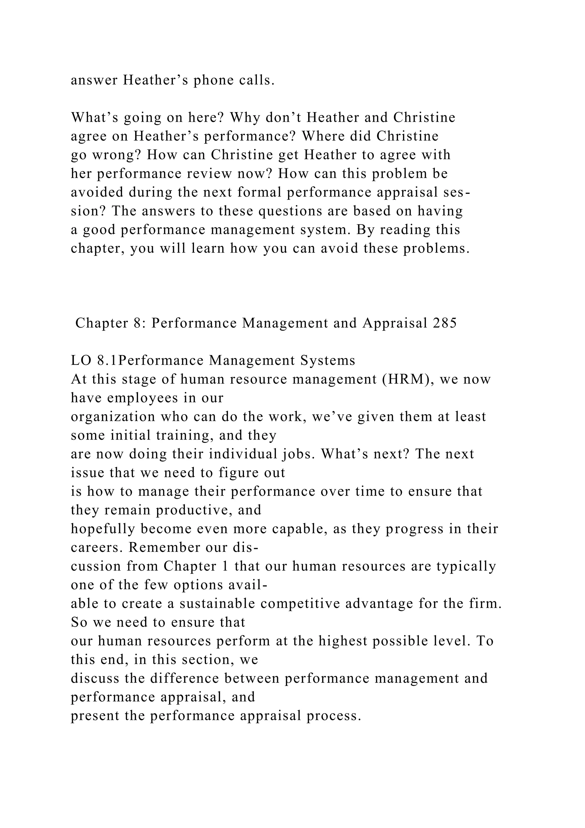 answer Heather’s phone calls.
What’s going on here? Why don’t Heather and Christine
agree on Heather’s performance? Where did Christine
go wrong? How can Christine get Heather to agree with
her performance review now? How can this problem be
avoided during the next formal performance appraisal ses-
sion? The answers to these questions are based on having
a good performance management system. By reading this
chapter, you will learn how you can avoid these problems.
Chapter 8: Performance Management and Appraisal 285
LO 8.1Performance Management Systems
At this stage of human resource management (HRM), we now
have employees in our
organization who can do the work, we’ve given them at least
some initial training, and they
are now doing their individual jobs. What’s next? The next
issue that we need to figure out
is how to manage their performance over time to ensure that
they remain productive, and
hopefully become even more capable, as they progress in their
careers. Remember our dis-
cussion from Chapter 1 that our human resources are typically
one of the few options avail-
able to create a sustainable competitive advantage for the firm.
So we need to ensure that
our human resources perform at the highest possible level. To
this end, in this section, we
discuss the difference between performance management and
performance appraisal, and
present the performance appraisal process.
 