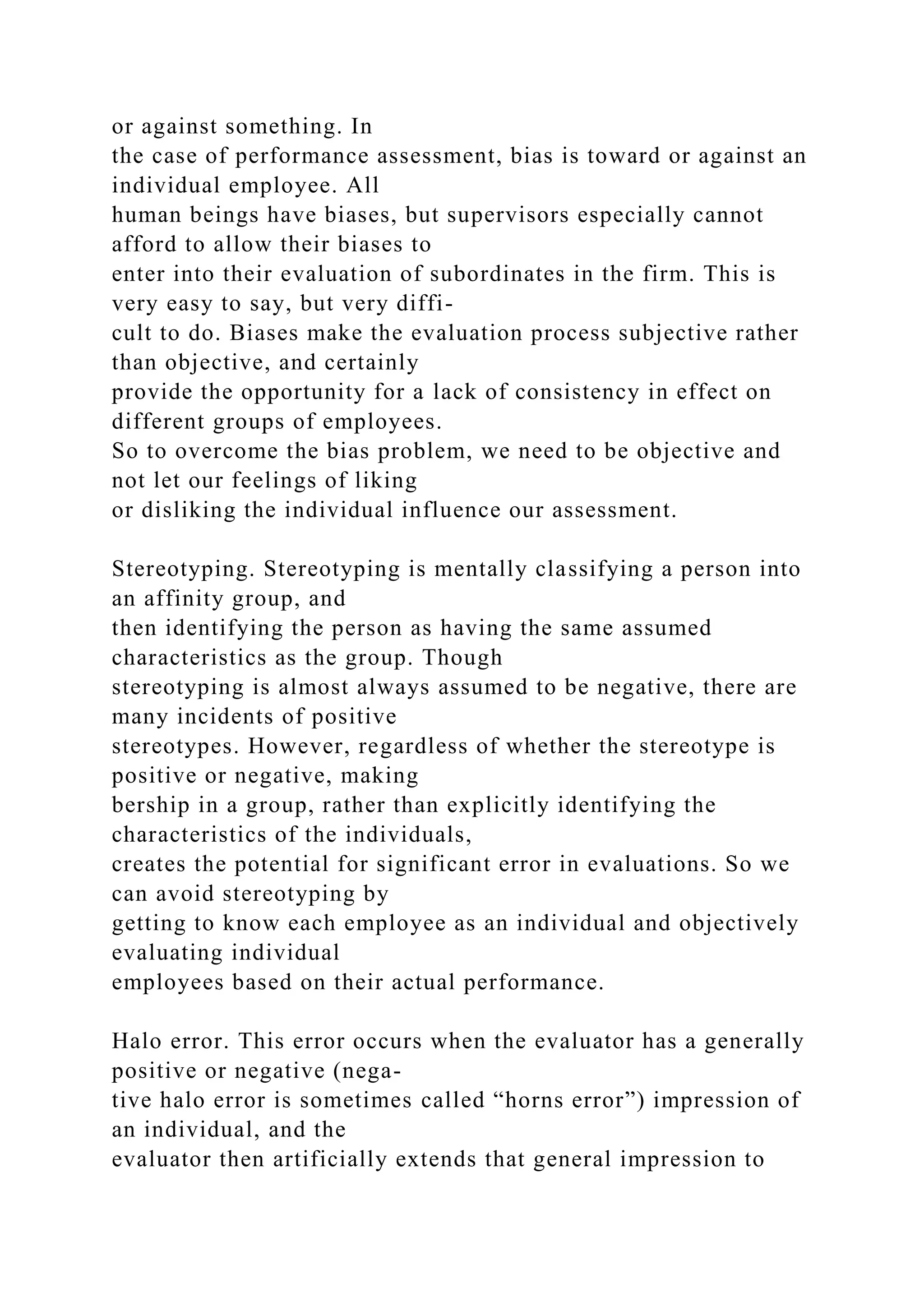 or against something. In
the case of performance assessment, bias is toward or against an
individual employee. All
human beings have biases, but supervisors especially cannot
afford to allow their biases to
enter into their evaluation of subordinates in the firm. This is
very easy to say, but very diffi-
cult to do. Biases make the evaluation process subjective rather
than objective, and certainly
provide the opportunity for a lack of consistency in effect on
different groups of employees.
So to overcome the bias problem, we need to be objective and
not let our feelings of liking
or disliking the individual influence our assessment.
Stereotyping. Stereotyping is mentally classifying a person into
an affinity group, and
then identifying the person as having the same assumed
characteristics as the group. Though
stereotyping is almost always assumed to be negative, there are
many incidents of positive
stereotypes. However, regardless of whether the stereotype is
positive or negative, making
bership in a group, rather than explicitly identifying the
characteristics of the individuals,
creates the potential for significant error in evaluations. So we
can avoid stereotyping by
getting to know each employee as an individual and objectively
evaluating individual
employees based on their actual performance.
Halo error. This error occurs when the evaluator has a generally
positive or negative (nega-
tive halo error is sometimes called “horns error”) impression of
an individual, and the
evaluator then artificially extends that general impression to
 