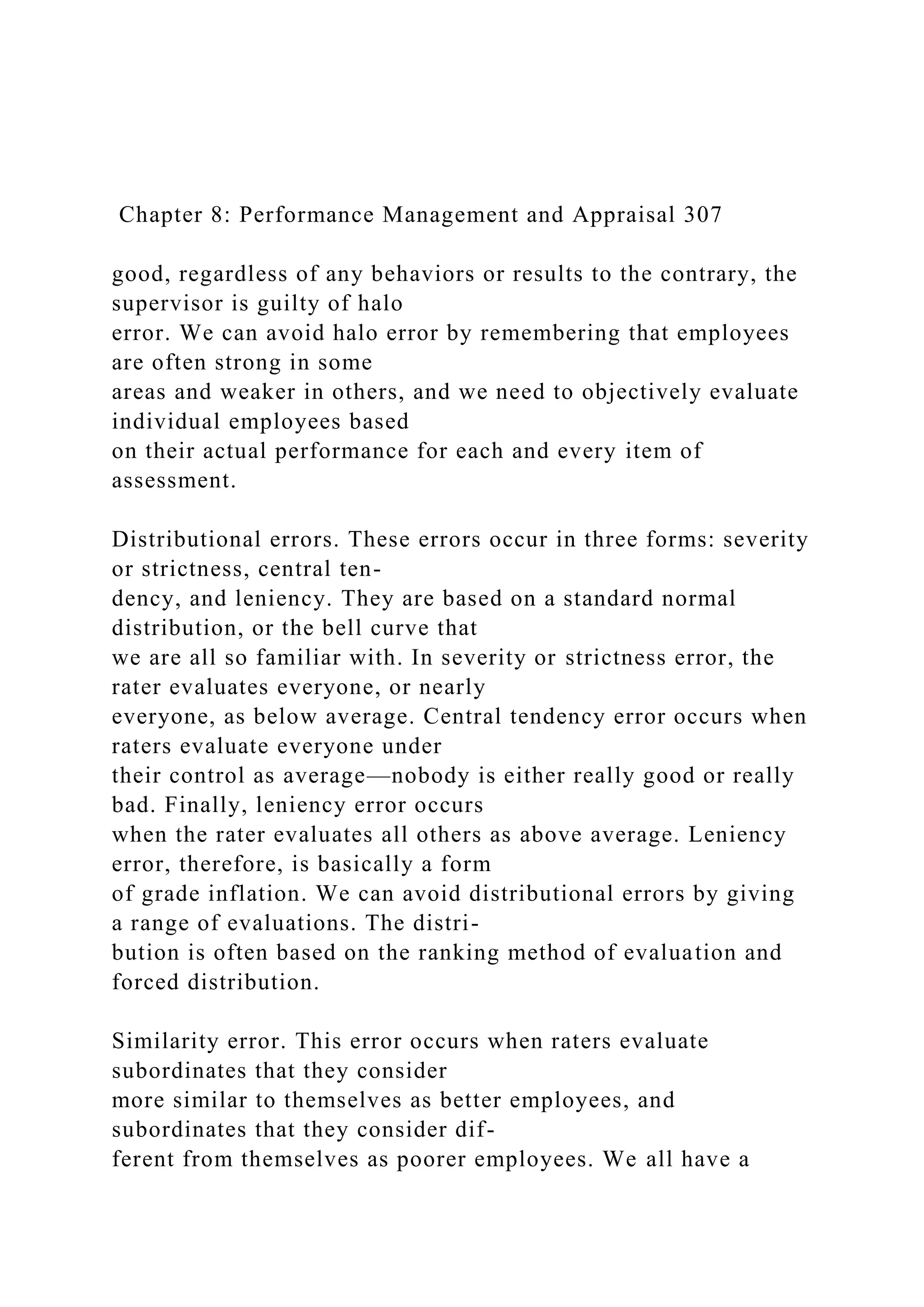 Chapter 8: Performance Management and Appraisal 307
good, regardless of any behaviors or results to the contrary, the
supervisor is guilty of halo
error. We can avoid halo error by remembering that employees
are often strong in some
areas and weaker in others, and we need to objectively evaluate
individual employees based
on their actual performance for each and every item of
assessment.
Distributional errors. These errors occur in three forms: severity
or strictness, central ten-
dency, and leniency. They are based on a standard normal
distribution, or the bell curve that
we are all so familiar with. In severity or strictness error, the
rater evaluates everyone, or nearly
everyone, as below average. Central tendency error occurs when
raters evaluate everyone under
their control as average—nobody is either really good or really
bad. Finally, leniency error occurs
when the rater evaluates all others as above average. Leniency
error, therefore, is basically a form
of grade inflation. We can avoid distributional errors by giving
a range of evaluations. The distri-
bution is often based on the ranking method of evaluation and
forced distribution.
Similarity error. This error occurs when raters evaluate
subordinates that they consider
more similar to themselves as better employees, and
subordinates that they consider dif-
ferent from themselves as poorer employees. We all have a
 