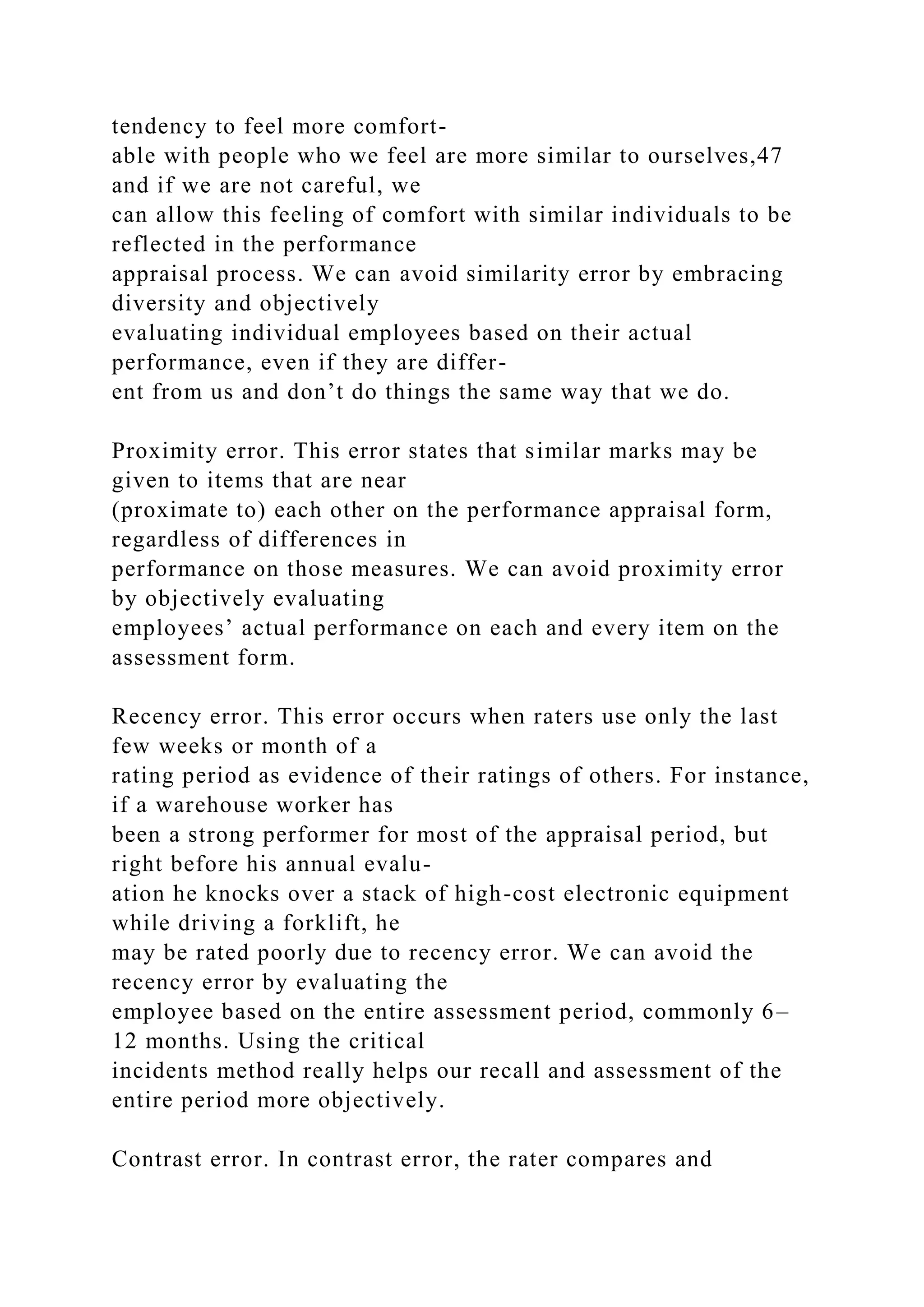 tendency to feel more comfort-
able with people who we feel are more similar to ourselves,47
and if we are not careful, we
can allow this feeling of comfort with similar individuals to be
reflected in the performance
appraisal process. We can avoid similarity error by embracing
diversity and objectively
evaluating individual employees based on their actual
performance, even if they are differ-
ent from us and don’t do things the same way that we do.
Proximity error. This error states that similar marks may be
given to items that are near
(proximate to) each other on the performance appraisal form,
regardless of differences in
performance on those measures. We can avoid proximity error
by objectively evaluating
employees’ actual performance on each and every item on the
assessment form.
Recency error. This error occurs when raters use only the last
few weeks or month of a
rating period as evidence of their ratings of others. For instance,
if a warehouse worker has
been a strong performer for most of the appraisal period, but
right before his annual evalu-
ation he knocks over a stack of high-cost electronic equipment
while driving a forklift, he
may be rated poorly due to recency error. We can avoid the
recency error by evaluating the
employee based on the entire assessment period, commonly 6–
12 months. Using the critical
incidents method really helps our recall and assessment of the
entire period more objectively.
Contrast error. In contrast error, the rater compares and
 