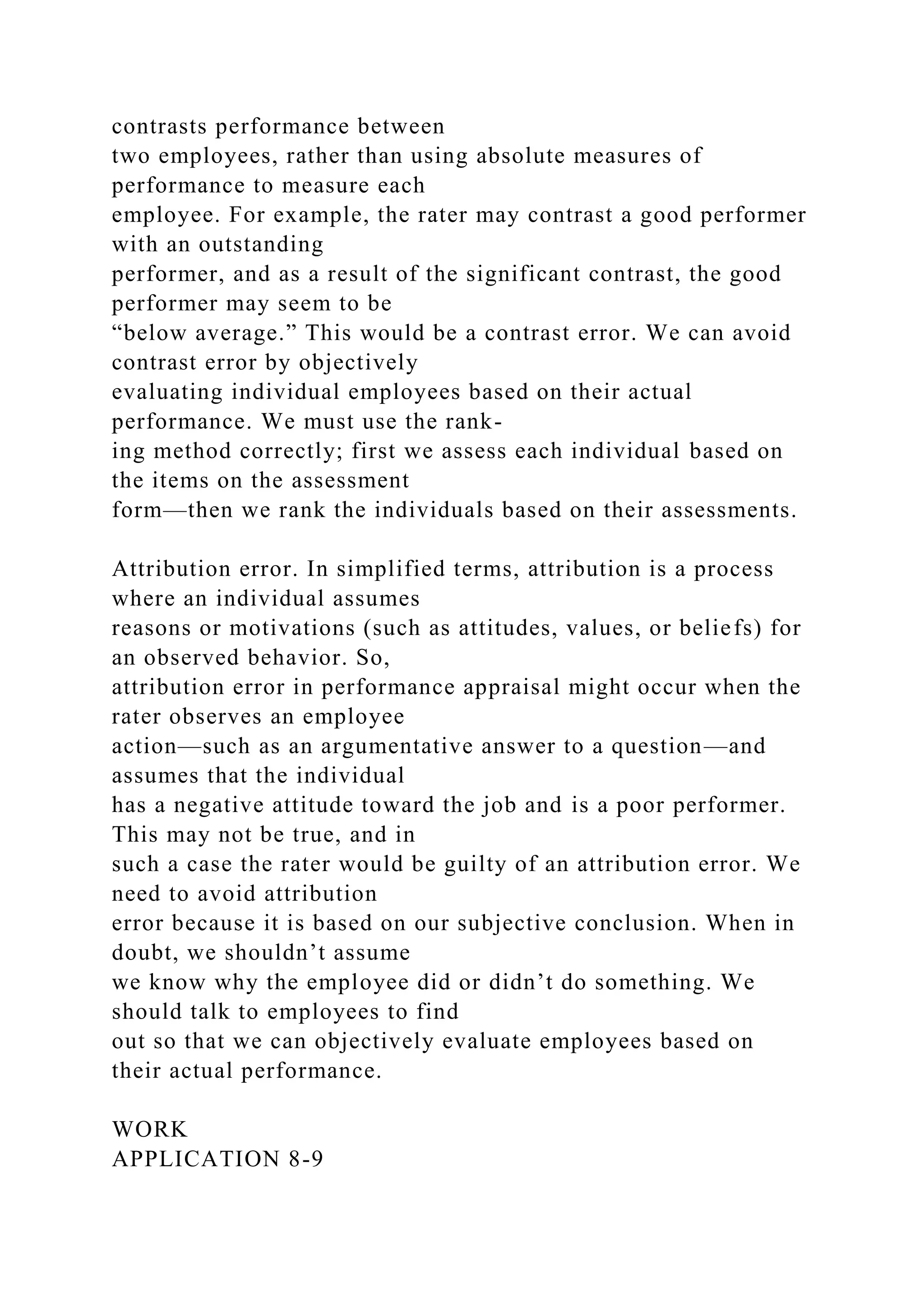 contrasts performance between
two employees, rather than using absolute measures of
performance to measure each
employee. For example, the rater may contrast a good performer
with an outstanding
performer, and as a result of the significant contrast, the good
performer may seem to be
“below average.” This would be a contrast error. We can avoid
contrast error by objectively
evaluating individual employees based on their actual
performance. We must use the rank-
ing method correctly; first we assess each individual based on
the items on the assessment
form—then we rank the individuals based on their assessments.
Attribution error. In simplified terms, attribution is a process
where an individual assumes
reasons or motivations (such as attitudes, values, or beliefs) for
an observed behavior. So,
attribution error in performance appraisal might occur when the
rater observes an employee
action—such as an argumentative answer to a question—and
assumes that the individual
has a negative attitude toward the job and is a poor performer.
This may not be true, and in
such a case the rater would be guilty of an attribution error. We
need to avoid attribution
error because it is based on our subjective conclusion. When in
doubt, we shouldn’t assume
we know why the employee did or didn’t do something. We
should talk to employees to find
out so that we can objectively evaluate employees based on
their actual performance.
WORK
APPLICATION 8-9
 