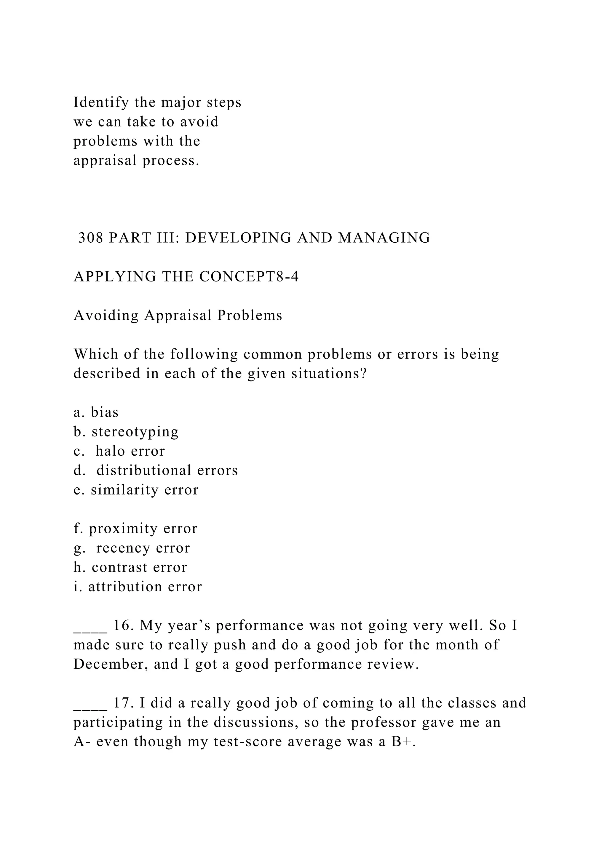Identify the major steps
we can take to avoid
problems with the
appraisal process.
308 PART III: DEVELOPING AND MANAGING
APPLYING THE CONCEPT8-4
Avoiding Appraisal Problems
Which of the following common problems or errors is being
described in each of the given situations?
a. bias
b. stereotyping
c. halo error
d. distributional errors
e. similarity error
f. proximity error
g. recency error
h. contrast error
i. attribution error
____ 16. My year’s performance was not going very well. So I
made sure to really push and do a good job for the month of
December, and I got a good performance review.
____ 17. I did a really good job of coming to all the classes and
participating in the discussions, so the professor gave me an
A- even though my test-score average was a B+.
 