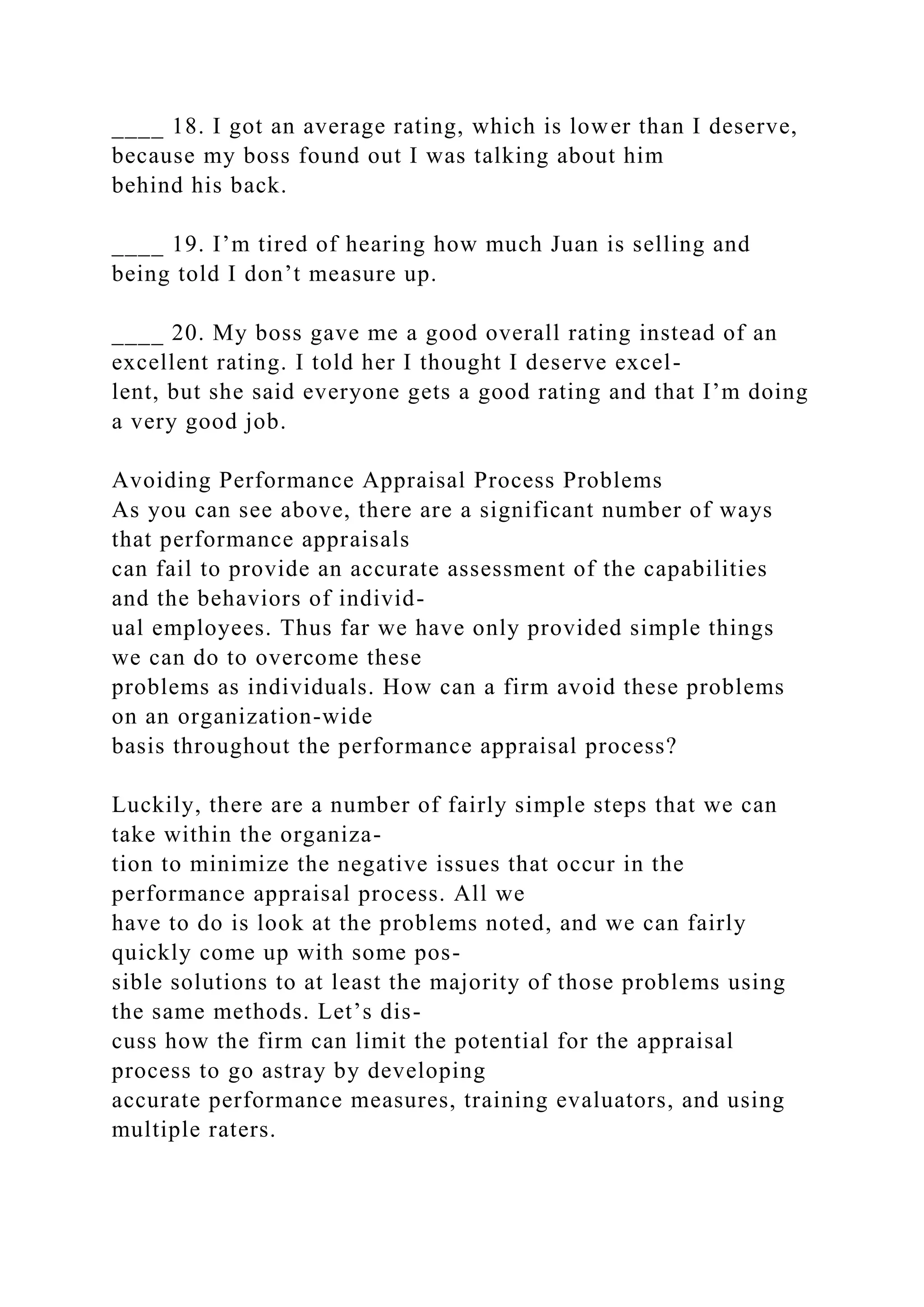 ____ 18. I got an average rating, which is lower than I deserve,
because my boss found out I was talking about him
behind his back.
____ 19. I’m tired of hearing how much Juan is selling and
being told I don’t measure up.
____ 20. My boss gave me a good overall rating instead of an
excellent rating. I told her I thought I deserve excel-
lent, but she said everyone gets a good rating and that I’m doing
a very good job.
Avoiding Performance Appraisal Process Problems
As you can see above, there are a significant number of ways
that performance appraisals
can fail to provide an accurate assessment of the capabilities
and the behaviors of individ-
ual employees. Thus far we have only provided simple things
we can do to overcome these
problems as individuals. How can a firm avoid these problems
on an organization-wide
basis throughout the performance appraisal process?
Luckily, there are a number of fairly simple steps that we can
take within the organiza-
tion to minimize the negative issues that occur in the
performance appraisal process. All we
have to do is look at the problems noted, and we can fairly
quickly come up with some pos-
sible solutions to at least the majority of those problems using
the same methods. Let’s dis-
cuss how the firm can limit the potential for the appraisal
process to go astray by developing
accurate performance measures, training evaluators, and using
multiple raters.
 