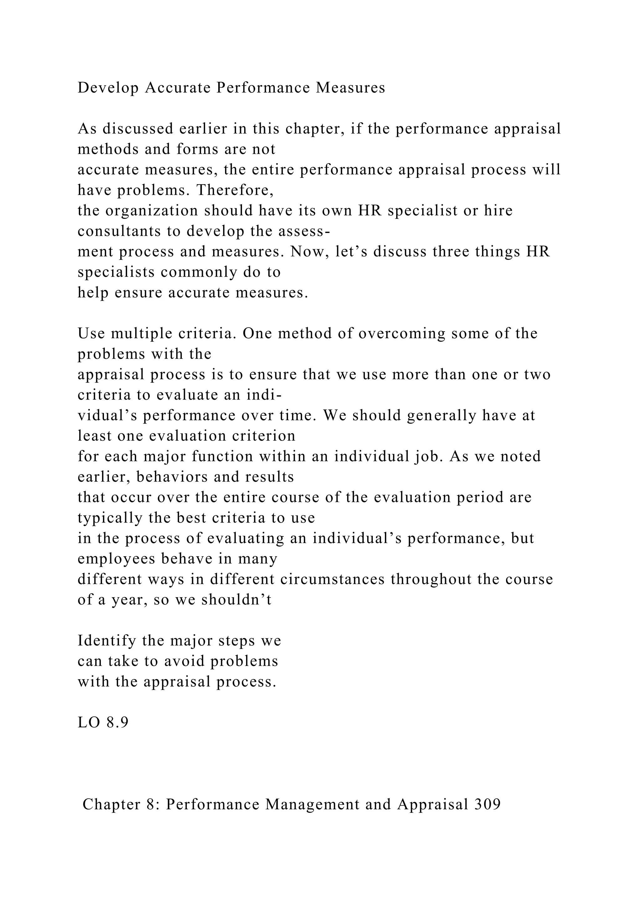 Develop Accurate Performance Measures
As discussed earlier in this chapter, if the performance appraisal
methods and forms are not
accurate measures, the entire performance appraisal process will
have problems. Therefore,
the organization should have its own HR specialist or hire
consultants to develop the assess-
ment process and measures. Now, let’s discuss three things HR
specialists commonly do to
help ensure accurate measures.
Use multiple criteria. One method of overcoming some of the
problems with the
appraisal process is to ensure that we use more than one or two
criteria to evaluate an indi-
vidual’s performance over time. We should generally have at
least one evaluation criterion
for each major function within an individual job. As we noted
earlier, behaviors and results
that occur over the entire course of the evaluation period are
typically the best criteria to use
in the process of evaluating an individual’s performance, but
employees behave in many
different ways in different circumstances throughout the course
of a year, so we shouldn’t
Identify the major steps we
can take to avoid problems
with the appraisal process.
LO 8.9
Chapter 8: Performance Management and Appraisal 309
 