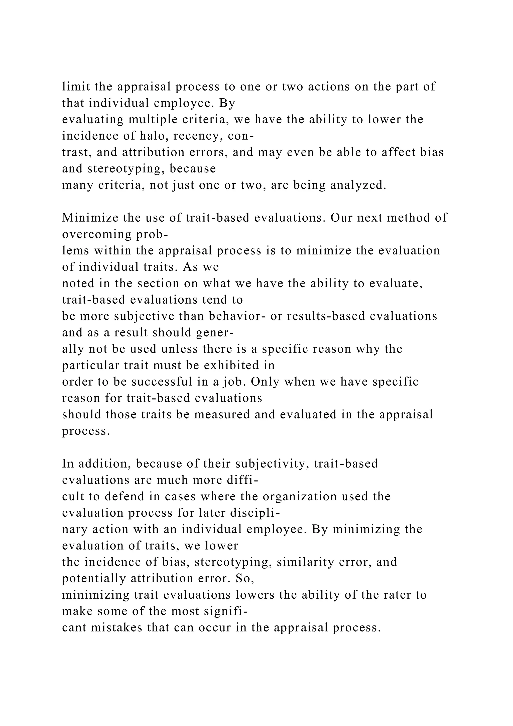 limit the appraisal process to one or two actions on the part of
that individual employee. By
evaluating multiple criteria, we have the ability to lower the
incidence of halo, recency, con-
trast, and attribution errors, and may even be able to affect bias
and stereotyping, because
many criteria, not just one or two, are being analyzed.
Minimize the use of trait-based evaluations. Our next method of
overcoming prob-
lems within the appraisal process is to minimize the evaluation
of individual traits. As we
noted in the section on what we have the ability to evaluate,
trait-based evaluations tend to
be more subjective than behavior- or results-based evaluations
and as a result should gener-
ally not be used unless there is a specific reason why the
particular trait must be exhibited in
order to be successful in a job. Only when we have specific
reason for trait-based evaluations
should those traits be measured and evaluated in the appraisal
process.
In addition, because of their subjectivity, trait-based
evaluations are much more diffi-
cult to defend in cases where the organization used the
evaluation process for later discipli-
nary action with an individual employee. By minimizing the
evaluation of traits, we lower
the incidence of bias, stereotyping, similarity error, and
potentially attribution error. So,
minimizing trait evaluations lowers the ability of the rater to
make some of the most signifi-
cant mistakes that can occur in the appraisal process.
 